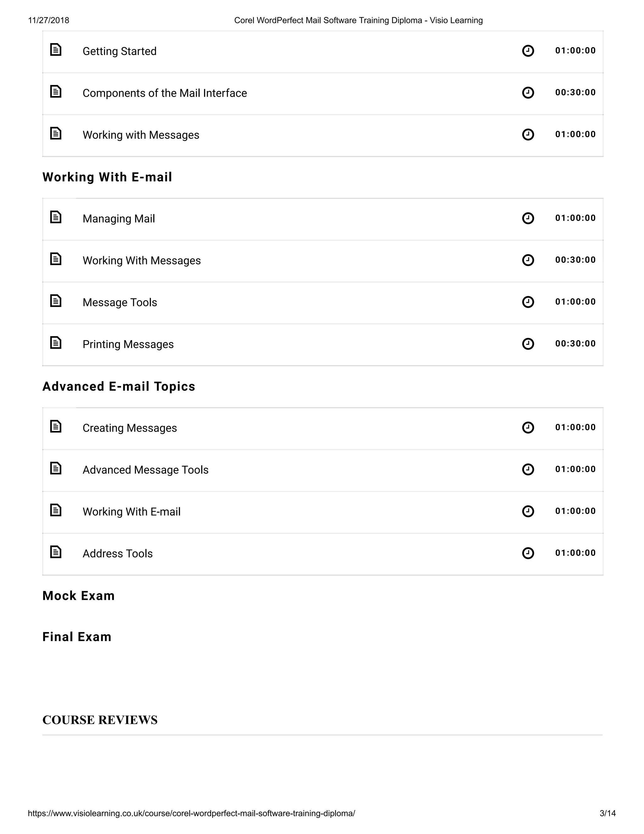 11/27/2018 Corel WordPerfect Mail Software Training Diploma - Visio Learning
https://www.visiolearning.co.uk/course/corel-wordperfect-mail-software-training-diploma/ 3/14
 
 
 
 
 
 
 
 
 
 
 
Getting Started 01:00:00
Components of the Mail Interface 00:30:00
Working with Messages 01:00:00
Working With E-mail
Managing Mail 01:00:00
Working With Messages 00:30:00
Message Tools 01:00:00
Printing Messages 00:30:00
Advanced E-mail Topics
Creating Messages 01:00:00
Advanced Message Tools 01:00:00
Working With E-mail 01:00:00
Address Tools 01:00:00
Mock Exam
Final Exam
COURSE REVIEWS
 
