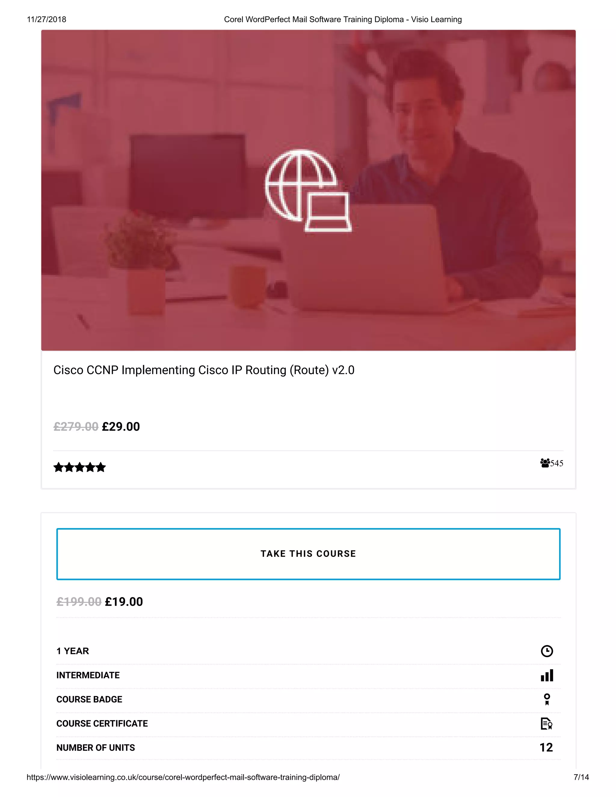 11/27/2018 Corel WordPerfect Mail Software Training Diploma - Visio Learning
https://www.visiolearning.co.uk/course/corel-wordperfect-mail-software-training-diploma/ 7/14
545
Cisco CCNP Implementing Cisco IP Routing (Route) v2.0
£29.00£279.00

£19.00£199.00
1 YEAR
INTERMEDIATE
COURSE BADGE
COURSE CERTIFICATE
12NUMBER OF UNITS
TAKE THIS COURSE
 