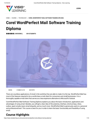 11/27/2018 Corel WordPerfect Mail Software Training Diploma - Visio Learning
https://www.visiolearning.co.uk/course/corel-wordperfect-mail-software-training-diploma/ 1/14
LOGIN
There are countless applications of email in the world but few are able to make it to the top. WordPerfect Mail has
most of the features required to be a world-class e-mail client for consumers and small businesses. It is a
thoroughly capable e-mail client that serves as a less-expensive alternative to Microsoft’s Outlook.
Corel WordPerfect Mail Software Training Diploma explains you about the basic introduction, applications and
advantages of using email. Besides, you will get a clear idea of the anatomy, interface, shortcut keys, inbox,
outbox, spam emails, basic email etiquette, and so much more. WordPerfect Mail is generously used on a personal
and professional level. This course is best for you in order to learn the basic functionality and feasibility of using
email.
Course Highlights
HOME / COURSE / TECHNOLOGY / COREL WORDPERFECT MAIL SOFTWARE TRAINING DIPLOMA
Corel WordPerfect Mail Software Training
Diploma
( 8 REVIEWS ) 559 STUDENTS
HOME CURRICULUM REVIEWS
 