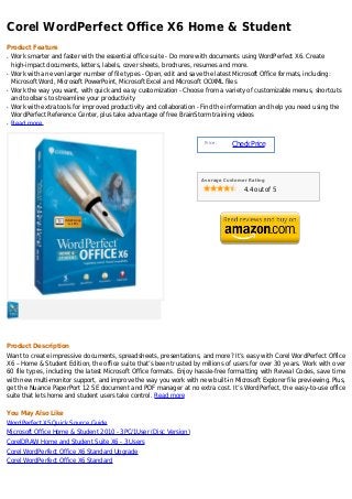 Corel WordPerfect Office X6 Home & Student
Product Feature
q   Work smarter and faster with the essential office suite - Do more with documents using WordPerfect X6. Create
    high-impact documents, letters, labels, cover sheets, brochures, resumes and more.
q   Work with an even larger number of file types - Open, edit and save the latest Microsoft Office formats, including:
    Microsoft Word, Microsoft PowerPoint, Microsoft Excel and Microsoft OOXML files
q   Work the way you want, with quick and easy customization - Choose from a variety of customizable menus, shortcuts
    and toolbars to streamline your productivity
q   Work with extra tools for improved productivity and collaboration - Find the information and help you need using the
    WordPerfect Reference Center, plus take advantage of free BrainStorm training videos
q   Read more


                                                                       Price :
                                                                                 Check Price



                                                                      Average Customer Rating

                                                                                     4.4 out of 5




Product Description
Want to create impressive documents, spreadsheets, presentations, and more? It’s easy with Corel WordPerfect Office
X6 – Home & Student Edition, the office suite that’s been trusted by millions of users for over 30 years. Work with over
60 file types, including the latest Microsoft Office formats. Enjoy hassle-free formatting with Reveal Codes, save time
with new multi-monitor support, and improve the way you work with new built-in Microsoft Explorer file previewing. Plus,
get the Nuance PaperPort 12 SE document and PDF manager at no extra cost. It’s WordPerfect, the easy-to-use office
suite that lets home and student users take control. Read more

You May Also Like
WordPerfect X5 Quick Source Guide
Microsoft Office Home & Student 2010 - 3PC/1User (Disc Version)
CorelDRAW Home and Student Suite X6 - 3 Users
Corel WordPerfect Office X6 Standard Upgrade
Corel WordPerfect Office X6 Standard
 