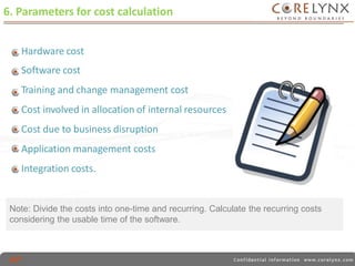6. Parameters for cost calculation 
Hardware cost 
Software cost 
Training and change management cost 
Cost involved in allocation of internal resources 
Cost due to business disruption 
Application management costs 
Integration costs. 
Note: Divide the costs into one-time and recurring. Calculate the recurring costs 
considering the usable time of the software. 
 