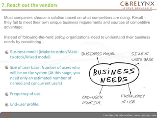 7. Reach out the vendors 
Most companies choose a solution based on what competitors are doing. Result – 
they fail to meet their own unique business requirements and sources of competitive 
advantage. 
Instead of following-the-herd policy, organizations 
needs by considering – 
need to understand their business 
Business model (Make-to-order/Make-to- 
stock/Mixed model) 
Size of user base: Number of users who 
will be on the system (At this stage, you 
need only an estimated number of 
named and concurrent users) 
Frequency of use 
End-user profile. 
 