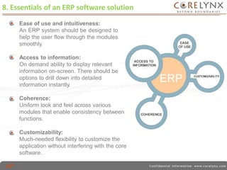 8. Essentials of an ERP software solution 
Ease of use and intuitiveness: 
An ERP system should be designed to 
help the user flow through the modules 
smoothly. 
Access to information: 
On demand ability to display relevant 
information on-screen. There should be 
options to drill down into detailed 
information instantly. 
Coherence: 
Uniform look and feel across various 
modules that enable consistency between 
functions. 
Customizability: 
Much-needed flexibility to customize the 
application without interfering with the core 
software. 
 