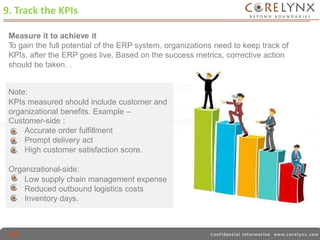 9. Track the KPIs 
Measure it to achieve it 
To gain the full potential of the ERP system, organizations need to keep track of 
KPIs, after the ERP goes live. Based on the success metrics, corrective action 
should be taken. . 
Note: 
KPIs measured should include customer and 
organizational benefits. Example – 
Customer-side : 
Accurate order fulfillment 
Prompt delivery act 
High customer satisfaction score. 
Organizational-side: 
Low supply chain management expense 
Reduced outbound logistics costs 
Inventory days. 
 