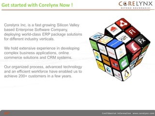 Get started with Corelynx Now ! 
Corelynx Inc. is a fast growing Silicon Valley 
based Enterprise Software Company, 
deploying world-class ERP package solutions 
for different industry verticals. 
We hold extensive experience in developing 
complex business applications, online 
commerce solutions and CRM systems. 
Our organized process, advanced technology 
and an efficient workforce have enabled us to 
achieve 200+ customers in a few years. 
 