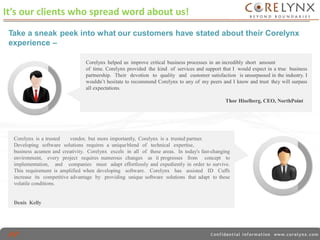 It’s our clients who spread word about us! 
Take a sneak peek into what our customers have stated about their Corelynx 
experience – 
Corelynx helped us improve critical business processes in an incredibly short amount 
of time. Corelynx provided the kind of services and support that I would expect in a true business 
partnership. Their devotion to quality and customer satisfaction is unsurpassed in the industry. I 
wouldn’t hesitate to recommend Corelynx to any of my peers and I know and trust they will surpass 
all expectations. 
Thor Hiselberg, CEO, NorthPoint 
Corelynx is a trusted vendor, but more importantly, Corelynx is a trusted partner. 
Developing software solutions requires a unique blend of technical expertise, 
business acumen and creativity. Corelynx excels in all of these areas. In today's fast-changing 
environment, every project requires numerous changes as it progresses from concept to 
implementation, and companies must adapt effortlessly and expediently in order to survive. 
This requirement is amplified when developing software. Corelynx has assisted ID Cuffs 
increase its competitive advantage by providing unique software solutions that adapt to these 
volatile conditions. 
Denis Kelly 
 
