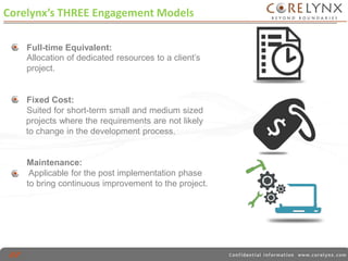 Corelynx’s THREE Engagement Models 
Full-time Equivalent: 
Allocation of dedicated resources to a client’s 
project. 
Fixed Cost: 
Suited for short-term small and medium sized 
projects where the requirements are not likely 
to change in the development process. 
Maintenance: 
Applicable for the post implementation phase 
to bring continuous improvement to the project. 
 