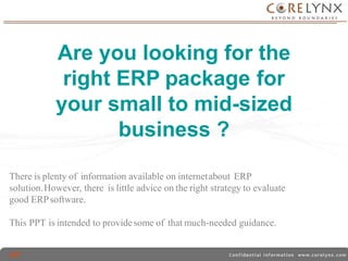 Are you looking for the 
right ERP package for 
your small to mid-sized 
business ? 
There is plenty of information available on internetabout ERP 
solution.However, there is little advice on the right strategy to evaluate 
good ERPsoftware. 
This PPT is intended to provide some of thatmuch-needed guidance. 
 