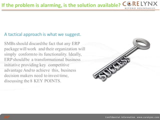 If the problem is alarming, is the solution available? 
s. 
A tactical approach is what we suggest. 
SMBs should discardthe fact that any ERP 
package will work and their organization will 
simply conformto its functionality. Ideally, 
ERPshouldbe a transformational business 
initiative providing key competitive 
advantage And to achieve this, business 
decision makers need to invest time, 
discussing the 8 KEY POINTS. 
 