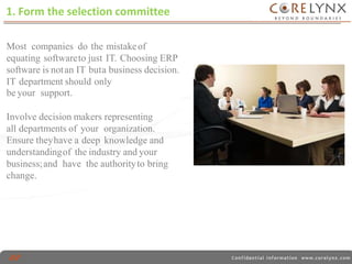 1. Form the selection committee 
Most companies do the mistake of 
equating softwareto just IT. Choosing ERP 
software is notan IT buta business decision. 
IT department should only 
be your support. 
Involve decision makers representing 
all departments of your organization. 
Ensure theyhave a deep knowledge and 
understandingof the industry and your 
business;and have the authority to bring 
change. 
 