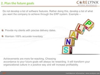 ERP package designed in 
2. Plan the future goals 
Do not develop a list of software features. Rather doing this, develop a list of what 
you want the company to achieve through the ERP system. Example – 
Provide my clients with precise delivery dates. 
Maintain 100% accurate inventory. 
Achievements are more far-reaching. Choosing 
accordance to your future goals will always be rewarding. It will transform your 
organizational culture in a positive way and will increase profitability. 
 