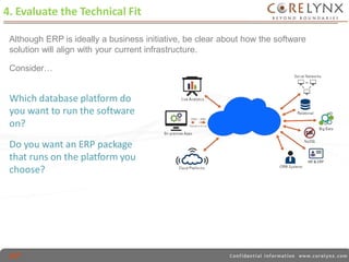 4. Evaluate the Technical Fit 
Although ERP is ideally a business initiative, be clear about how the software 
solution will align with your current infrastructure. 
Consider… 
Which database platform do 
you want to run the software 
on? 
Do you want an ERP package 
that runs on the platform you 
choose? 
 