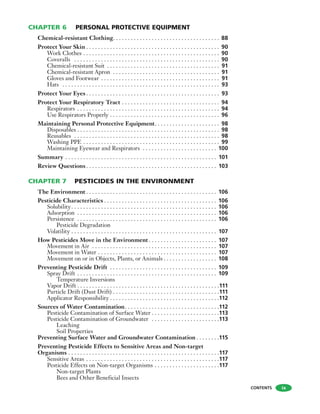 CHAPTER 6 PERSONAL PROTECTIVE EQUIPMENT
Chemical-resistant Clothing. . . . . . . . . . . . . . . . . . . . . . . . . . . . . . . . . . . . 88
Protect Your Skin . . . . . . . . . . . . . . . . . . . . . . . . . . . . . . . . . . . . . . . . . . . . . 90
Work Clothes . . . . . . . . . . . . . . . . . . . . . . . . . . . . . . . . . . . . . . . . . . . . . . 90
Coveralls . . . . . . . . . . . . . . . . . . . . . . . . . . . . . . . . . . . . . . . . . . . . . . . . . 90
Chemical-resistant Suit . . . . . . . . . . . . . . . . . . . . . . . . . . . . . . . . . . . . . . 91
Chemical-resistant Apron . . . . . . . . . . . . . . . . . . . . . . . . . . . . . . . . . . . . 91
Gloves and Footwear . . . . . . . . . . . . . . . . . . . . . . . . . . . . . . . . . . . . . . . . 91
Hats . . . . . . . . . . . . . . . . . . . . . . . . . . . . . . . . . . . . . . . . . . . . . . . . . . . . . 93
Protect Your Eyes . . . . . . . . . . . . . . . . . . . . . . . . . . . . . . . . . . . . . . . . . . . . . 93
Protect Your Respiratory Tract . . . . . . . . . . . . . . . . . . . . . . . . . . . . . . . . . 94
Respirators . . . . . . . . . . . . . . . . . . . . . . . . . . . . . . . . . . . . . . . . . . . . . . . . 94
Use Respirators Properly . . . . . . . . . . . . . . . . . . . . . . . . . . . . . . . . . . . . . 96
Maintaining Personal Protective Equipment. . . . . . . . . . . . . . . . . . . . . . 98
Disposables . . . . . . . . . . . . . . . . . . . . . . . . . . . . . . . . . . . . . . . . . . . . . . . . 98
Reusables . . . . . . . . . . . . . . . . . . . . . . . . . . . . . . . . . . . . . . . . . . . . . . . . . 98
Washing PPE . . . . . . . . . . . . . . . . . . . . . . . . . . . . . . . . . . . . . . . . . . . . . . 99
Maintaining Eyewear and Respirators . . . . . . . . . . . . . . . . . . . . . . . . . 100
Summary . . . . . . . . . . . . . . . . . . . . . . . . . . . . . . . . . . . . . . . . . . . . . . . . . . . 101
Review Questions . . . . . . . . . . . . . . . . . . . . . . . . . . . . . . . . . . . . . . . . . . . . 103
CHAPTER 7 PESTICIDES IN THE ENVIRONMENT
The Environment . . . . . . . . . . . . . . . . . . . . . . . . . . . . . . . . . . . . . . . . . . . . 106
Pesticide Characteristics . . . . . . . . . . . . . . . . . . . . . . . . . . . . . . . . . . . . . . 106
Solubility. . . . . . . . . . . . . . . . . . . . . . . . . . . . . . . . . . . . . . . . . . . . . . . . . 106
Adsorption . . . . . . . . . . . . . . . . . . . . . . . . . . . . . . . . . . . . . . . . . . . . . . . 106
Persistence . . . . . . . . . . . . . . . . . . . . . . . . . . . . . . . . . . . . . . . . . . . . . . . 106
Pesticide Degradation
Volatility . . . . . . . . . . . . . . . . . . . . . . . . . . . . . . . . . . . . . . . . . . . . . . . . . 107
How Pesticides Move in the Environment . . . . . . . . . . . . . . . . . . . . . . . 107
Movement in Air . . . . . . . . . . . . . . . . . . . . . . . . . . . . . . . . . . . . . . . . . . 107
Movement in Water . . . . . . . . . . . . . . . . . . . . . . . . . . . . . . . . . . . . . . . . 107
Movement on or in Objects, Plants, or Animals . . . . . . . . . . . . . . . . . . 108
Preventing Pesticide Drift . . . . . . . . . . . . . . . . . . . . . . . . . . . . . . . . . . . . 109
Spray Drift . . . . . . . . . . . . . . . . . . . . . . . . . . . . . . . . . . . . . . . . . . . . . . . 109
Temperature Inversions
Vapor Drift . . . . . . . . . . . . . . . . . . . . . . . . . . . . . . . . . . . . . . . . . . . . . . . .111
Particle Drift (Dust Drift) . . . . . . . . . . . . . . . . . . . . . . . . . . . . . . . . . . . .111
Applicator Responsibility . . . . . . . . . . . . . . . . . . . . . . . . . . . . . . . . . . . . .112
Sources of Water Contamination. . . . . . . . . . . . . . . . . . . . . . . . . . . . . . . .112
Pesticide Contamination of Surface Water . . . . . . . . . . . . . . . . . . . . . . .113
Pesticide Contamination of Groundwater . . . . . . . . . . . . . . . . . . . . . . .113
Leaching
Soil Properties
Preventing Surface Water and Groundwater Contamination . . . . . . . .115
Preventing Pesticide Effects to Sensitive Areas and Non-target
Organisms . . . . . . . . . . . . . . . . . . . . . . . . . . . . . . . . . . . . . . . . . . . . . . . . . . .117
Sensitive Areas . . . . . . . . . . . . . . . . . . . . . . . . . . . . . . . . . . . . . . . . . . . . .117
Pesticide Effects on Non-target Organisms . . . . . . . . . . . . . . . . . . . . . .117
Non-target Plants
Bees and Other Beneficial Insects
CONTENTS ix
 