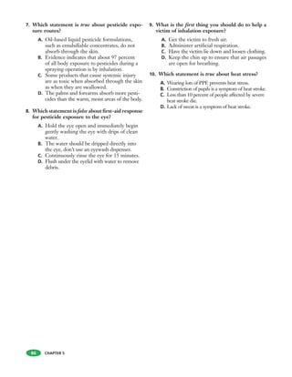 7. Which statement is true about pesticide expo-
sure routes?
A. Oil-based liquid pesticide formulations,
such as emulsifiable concentrates, do not
absorb through the skin.
B. Evidence indicates that about 97 percent
of all body exposure to pesticides during a
spraying operation is by inhalation.
C. Some products that cause systemic injury
are as toxic when absorbed through the skin
as when they are swallowed.
D. The palms and forearms absorb more pesti-
cides than the warm, moist areas of the body.
8. Which statement is false about first-aid response
for pesticide exposure to the eye?
A. Hold the eye open and immediately begin
gently washing the eye with drips of clean
water.
B. The water should be dripped directly into
the eye, don’t use an eyewash dispenser.
C. Continuously rinse the eye for 15 minutes.
D. Flush under the eyelid with water to remove
debris.
9. What is the first thing you should do to help a
victim of inhalation exposure?
A. Get the victim to fresh air.
B. Administer artificial respiration.
C. Have the victim lie down and loosen clothing.
D. Keep the chin up to ensure that air passages
are open for breathing.
10. Which statement is true about heat stress?
A. Wearing lots of PPE prevents heat stress.
B. Constriction of pupils is a symptom of heat stroke.
C. Less than 10 percent of people affected by severe
heat stroke die.
D. Lack of sweat is a symptom of heat stroke.
86 CHAPTER 5
 