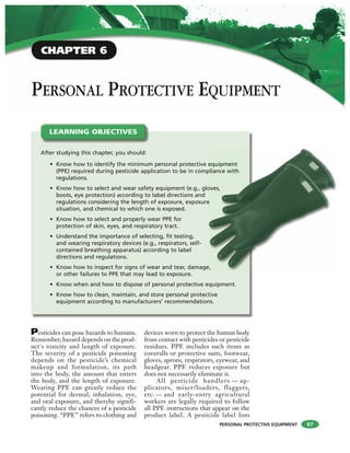 PERSONAL PROTECTIVE EQUIPMENT
PERSONAL PROTECTIVE EQUIPMENT
Pesticides can pose hazards to humans.
Remember, hazard depends on the prod-
uct's toxicity and length of exposure.
The severity of a pesticide poisoning
depends on the pesticide’s chemical
makeup and formulation, its path
into the body, the amount that enters
the body, and the length of exposure.
Wearing PPE can greatly reduce the
potential for dermal, inhalation, eye,
and oral exposure, and thereby signifi-
cantly reduce the chances of a pesticide
poisoning. “PPE” refers to clothing and
devices worn to protect the human body
from contact with pesticides or pesticide
residues. PPE includes such items as
coveralls or protective suits, footwear,
gloves, aprons, respirators, eyewear, and
headgear. PPE reduces exposure but
does not necessarily eliminate it.
All pesticide handlers — ap-
plicators, mixer/loaders, flaggers,
etc. — and early-entry agricultural
workers are legally required to follow
all PPE instructions that appear on the
product label. A pesticide label lists
After studying this chapter, you should:
• Know how to identify the minimum personal protective equipment
(PPE) required during pesticide application to be in compliance with
regulations.
• Know how to select and wear safety equipment (e.g., gloves,
boots, eye protection) according to label directions and
regulations considering the length of exposure, exposure
situation, and chemical to which one is exposed.
• Know how to select and properly wear PPE for
protection of skin, eyes, and respiratory tract.
• Understand the importance of selecting, fit testing,
and wearing respiratory devices (e.g., respirators, self-
contained breathing apparatus) according to label
directions and regulations.
• Know how to inspect for signs of wear and tear, damage,
or other failures to PPE that may lead to exposure.
• Know when and how to dispose of personal protective equipment.
• Know how to clean, maintain, and store personal protective
equipment according to manufacturers’ recommendations.
LEARNING OBJECTIVES
equipment
pliance with
oves,
e
e,
87
CHAPTER 6
 