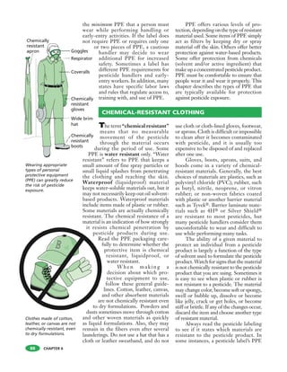 CHAPTER 6
The term “chemical resistant”
means that no measurable
movement of the pesticide
through the material occurs
during the period of use. Some
PPE is water resistant only. “Water
resistant” refers to PPE that keeps a
small amount of fine spray particles or
small liquid splashes from penetrating
the clothing and reaching the skin.
Waterproof (liquidproof) material
keeps water-soluble materials out, but it
may not necessarily keep out oil solvent-
based products. Waterproof materials
include items made of plastic or rubber.
Some materials are actually chemically
resistant. The chemical resistance of a
material is an indication of how strongly
it resists chemical penetration by
pesticide products during use.
Read the PPE packaging care-
fully to determine whether the
protective item is chemical
resistant, liquidproof, or
water resistant.
When making a
decision about which pro-
tective equipment to use,
follow these general guide-
lines. Cotton, leather, canvas,
and other absorbent materials
are not chemically resistant even
to dry formulations. Powders and
dusts sometimes move through cotton
and other woven materials as quickly
as liquid formulations. Also, they may
remain in the fibers even after several
launderings. Do not use a hat that has a
cloth or leather sweatband, and do not
use cloth or cloth-lined gloves, footwear,
or aprons. Cloth is difficult or impossible
to clean after it becomes contaminated
with pesticide, and it is usually too
expensive to be disposed of and replaced
after one use.
Gloves, boots, aprons, suits, and
hoods come in a variety of chemical-
resistant materials. Generally, the best
choices of materials are plastics, such as
polyvinyl chloride (PVC); rubber, such
as butyl, nitrile, neoprene, or vitron
rubber; or non-woven fabrics coated
with plastic or another barrier material
such as Tyvek®. Barrier laminate mate-
rials such as 4H® or Silver Shield®
are resistant to most pesticides, but
many pesticide handlers consider them
uncomfortable to wear and difficult to
use while performing many tasks.
The ability of a given material to
protect an individual from a pesticide
product is largely a function of the type
of solvent used to formulate the pesticide
product. Watch for signs that the material
is not chemically resistant to the pesticide
product that you are using. Sometimes it
is easy to see when plastic or rubber is
not resistant to a pesticide. The material
may change color, become soft or spongy,
swell or bubble up, dissolve or become
like jelly, crack or get holes, or become
stiff or brittle. If any of the changes occur,
discard the item and choose another type
of resistant material.
Always read the pesticide labeling
to see if it states which materials are
resistant to the pesticide product. In
some instances, a pesticide label’s PPE
the minimum PPE that a person must
wear while performing handling or
early-entry activities. If the label does
not require PPE or requires only one
or two pieces of PPE, a cautious
handler may decide to wear
additional PPE for increased
safety. Sometimes a label has
different PPE requirements for
pesticide handlers and early-
entry workers. In addition, many
states have specific labor laws
and rules that regulate access to,
training with, and use of PPE.
PPE offers various levels of pro-
tection, depending on the type of resistant
material used. Some items of PPE simply
act as filters by keeping dry or spray
material off the skin. Others offer better
protection against water-based products.
Some offer protection from chemicals
(solvent and/or active ingredient) that
makeup aconcentrated pesticideproduct.
PPE must be comfortable to ensure that
people wear it and wear it properly. This
chapter describes the types of PPE that
are typically available for protection
against pesticide exposure.
CHEMICAL-RESISTANT CLOTHING
Clothes made of cotton,
leather, or canvas are not
chemically resistant, even
to dry formulations.
Wearing appropriate
types of personal
protective equipment
(PPE) can greatly reduce
the risk of pesticide
exposure.
88
 