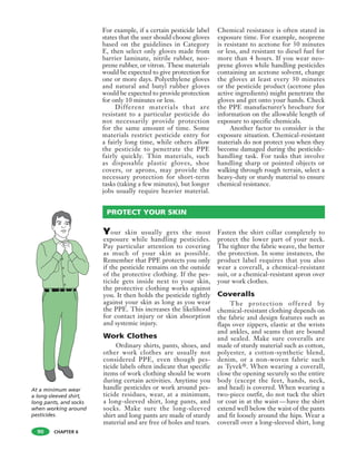 CHAPTER 6
For example, if a certain pesticide label
states that the user should choose gloves
based on the guidelines in Category
E, then select only gloves made from
barrier laminate, nitrile rubber, neo-
prene rubber, or vitron. These materials
would be expected to give protection for
one or more days. Polyethylene gloves
and natural and butyl rubber gloves
would be expected to provide protection
for only 10 minutes or less.
Different materials that are
resistant to a particular pesticide do
not necessarily provide protection
for the same amount of time. Some
materials restrict pesticide entry for
a fairly long time, while others allow
the pesticide to penetrate the PPE
fairly quickly. Thin materials, such
as disposable plastic gloves, shoe
covers, or aprons, may provide the
necessary protection for short-term
tasks (taking a few minutes), but longer
jobs usually require heavier material.
Chemical resistance is often stated in
exposure time. For example, neoprene
is resistant to acetone for 30 minutes
or less, and resistant to diesel fuel for
more than 4 hours. If you wear neo-
prene gloves while handling pesticides
containing an acetone solvent, change
the gloves at least every 30 minutes
or the pesticide product (acetone plus
active ingredients) might penetrate the
gloves and get onto your hands. Check
the PPE manufacturer’s brochure for
information on the allowable length of
exposure to specific chemicals.
Another factor to consider is the
exposure situation. Chemical-resistant
materials do not protect you when they
become damaged during the pesticide-
handling task. For tasks that involve
handling sharp or pointed objects or
walking through rough terrain, select a
heavy-duty or sturdy material to ensure
chemical resistance.
90
PROTECT YOUR SKIN
Your skin usually gets the most
exposure while handling pesticides.
Pay particular attention to covering
as much of your skin as possible.
Remember that PPE protects you only
if the pesticide remains on the outside
of the protective clothing. If the pes-
ticide gets inside next to your skin,
the protective clothing works against
you. It then holds the pesticide tightly
against your skin as long as you wear
the PPE. This increases the likelihood
for contact injury or skin absorption
and systemic injury.
Work Clothes
Ordinary shirts, pants, shoes, and
other work clothes are usually not
considered PPE, even though pes-
ticide labels often indicate that specific
items of work clothing should be worn
during certain activities. Anytime you
handle pesticides or work around pes-
ticide residues, wear, at a minimum,
a long-sleeved shirt, long pants, and
socks. Make sure the long-sleeved
shirt and long pants are made of sturdy
material and are free of holes and tears.
Fasten the shirt collar completely to
protect the lower part of your neck.
The tighter the fabric weave, the better
the protection. In some instances, the
product label requires that you also
wear a coverall, a chemical-resistant
suit, or a chemical-resistant apron over
your work clothes.
Coveralls
The protection offered by
chemical-resistant clothing depends on
the fabric and design features such as
flaps over zippers, elastic at the wrists
and ankles, and seams that are bound
and sealed. Make sure coveralls are
made of sturdy material such as cotton,
polyester, a cotton-synthetic blend,
denim, or a non-woven fabric such
as Tyvek®. When wearing a coverall,
close the opening securely so the entire
body (except the feet, hands, neck,
and head) is covered. When wearing a
two-piece outfit, do not tuck the shirt
or coat in at the waist—have the shirt
extend well below the waist of the pants
and fit loosely around the hips. Wear a
coverall over a long-sleeved shirt, long
At a minimum wear
a long-sleeved shirt,
long pants, and socks
when working around
pesticides.
 