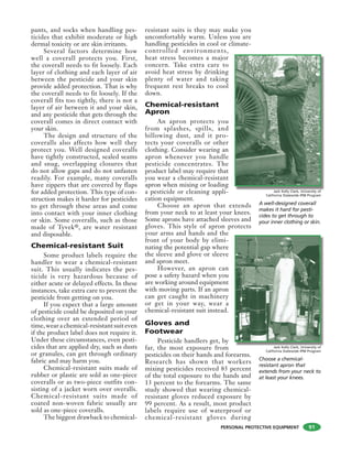 PERSONAL PROTECTIVE EQUIPMENT
pants, and socks when handling pes-
ticides that exhibit moderate or high
dermal toxicity or are skin irritants.
Several factors determine how
well a coverall protects you. First,
the coverall needs to fit loosely. Each
layer of clothing and each layer of air
between the pesticide and your skin
provide added protection. That is why
the coverall needs to fit loosely. If the
coverall fits too tightly, there is not a
layer of air between it and your skin,
and any pesticide that gets through the
coverall comes in direct contact with
your skin.
The design and structure of the
coveralls also affects how well they
protect you. Well designed coveralls
have tightly constructed, sealed seams
and snug, overlapping closures that
do not allow gaps and do not unfasten
readily. For example, many coveralls
have zippers that are covered by flaps
for added protection. This type of con-
struction makes it harder for pesticides
to get through these areas and come
into contact with your inner clothing
or skin. Some coveralls, such as those
made of Tyvek®, are water resistant
and disposable.
Chemical-resistant Suit
Some product labels require the
handler to wear a chemical-resistant
suit. This usually indicates the pes-
ticide is very hazardous because of
either acute or delayed effects. In these
instances, take extra care to prevent the
pesticide from getting on you.
If you expect that a large amount
of pesticide could be deposited on your
clothing over an extended period of
time, wear a chemical-resistant suit even
if the product label does not require it.
Under these circumstances, even pesti-
cides that are applied dry, such as dusts
or granules, can get through ordinary
fabric and may harm you.
Chemical-resistant suits made of
rubber or plastic are sold as one-piece
coveralls or as two-piece outfits con-
sisting of a jacket worn over overalls.
Chemical-resistant suits made of
coated non-woven fabric usually are
sold as one-piece coveralls.
The biggest drawback to chemical-
resistant suits is they may make you
uncomfortably warm. Unless you are
handling pesticides in cool or climate-
controlled environments,
heat stress becomes a major
concern. Take extra care to
avoid heat stress by drinking
plenty of water and taking
frequent rest breaks to cool
down.
Chemical-resistant
Apron
An apron protects you
from splashes, spills, and
billowing dust, and it pro-
tects your coveralls or other
clothing. Consider wearing an
apron whenever you handle
pesticide concentrates. The
product label may require that
you wear a chemical-resistant
apron when mixing or loading
a pesticide or cleaning appli-
cation equipment.
Choose an apron that extends
from your neck to at least your knees.
Some aprons have attached sleeves and
gloves. This style of apron protects
your arms and hands and the
front of your body by elimi-
nating the potential gap where
the sleeve and glove or sleeve
and apron meet.
However, an apron can
pose a safety hazard when you
are working around equipment
with moving parts. If an apron
can get caught in machinery
or get in your way, wear a
chemical-resistant suit instead.
Gloves and
Footwear
Pesticide handlers get, by
far, the most exposure from
pesticides on their hands and forearms.
Research has shown that workers
mixing pesticides received 85 percent
of the total exposure to the hands and
13 percent to the forearms. The same
study showed that wearing chemical-
resistant gloves reduced exposure by
99 percent. As a result, most product
labels require use of waterproof or
chemical-resistant gloves during
91
A well-designed coverall
makes it hard for pesti-
cides to get through to
your inner clothing or skin.
Jack Kelly Clark, University of
California Statewide IPM Program
Jack Kelly Clark, University of
California Statewide IPM Program
Choose a chemical-
resistant apron that
extends from your neck to
at least your knees.
 