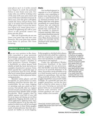 PERSONAL PROTECTIVE EQUIPMENT
your gloves up 1 or 2 inches toward
your fingers to catch the pesticide
before it runs down your arm. For
many jobs, you will be working some
of the time with your arms raised and
some of the time with them lowered. In
these cases, close the glove cuff tightly
outside the sleeve and put heavy-duty
tape or an elastic band around the end
of the glove where it meets the sleeve
(see Figure 6.2). Some gloves have a
method of tightening the cuff to your
sleeve so the pesticide cannot run
down into the glove.
Take care so pesticides do not run
down your pant legs and into your
footwear. Put your pant legs outside
your boots to prevent this from
occurring.
Hats
For overhead exposure or
exposure to a lot of airborne
particles, wear something to
protect your head and neck,
such as a wide-brimmed hat
or chemical-resistant hood.
Plastic safari hats with plastic
sweatbands are a good choice
because they are relatively
cool in hot weather. More
flexible hats and hoods are
also available in chemical-
resistant materials. Hats must
not contain absorbent material
such as cotton, leather, or
straw.Manychemical-resistant
jackets or coveralls can be
purchased with attached pro-
tective hoods.
93
PROTECT YOUR EYES
Eyes are very sensitive to the chem-
icals contained in some pesticide
formulations, especially concentrates.
Eyes readily absorb pesticides. Some
product labels require a handler to
wear protective eyewear. Goggles,
a faceshield, or safety glasses with
shields at both the brow and sides are
examples of protective eyewear. Some
labels specify that a particular type of
eye protection must be worn. People
who wear contact lenses should consult
an eye doctor or their physician before
using pesticides.
Shielded safety glasses and full
faceshields are good choices in many
handling situations because they are
comfortable, do not cause fogging
or sweating, and give good eye pro-
tection. Faceshields that are cupped
inward toward your throat give better
protection from splashes than straight
faceshields. Wear goggles that fit
tightly against your face if you will
be in an open cab during an air-blast
application; flagging directly under an
aerial application; applying mists, fogs,
or aerosols indoors; or in any other sit-
uation in which you will be enveloped
in a spray, mist, or dust. Select goggles
made of polycarbonate that have pro-
tected air baffles to avoid fogging.
Either goggles or shielded safety glasses
can be worn with a half-face respirator.
Full-face respirators are supplied with
their own faceshields, so additional eye
protection is not required.
Under the agricultural Worker
Protection Standard, if the label
requires goggles for eye protection,
then the handler must have immediate
access to an eyewash dispenser at all
times. Eyewashes can be portable or set
in a fixed location such as an eyewash
station in a greenhouse. Any user han-
dling pesticide products that require
goggles should have an eyewash readily
available. If a pesticide gets past the
goggle’s protection, you do not have
time to look for clean water to flush
your eyes. Carrying an eyewash dis-
penser with you is recommended
because some corrosive and
irritant products can cause
injury within a few seconds.
ewash dis
mended
and
e
Figure 6.2
Wear gloves according
to how you are applying
the pesticide: (1) sleeves
over gloves for jobs where
your hands are mostly
lowered, (2) gloves outside
your sleeves with cuff
folded up 1 or 2 inches
when spraying above
your head, and (3) cuffed
tightly outside the sleeve
with heavy-duty tape
or an elastic band when
working with your arms
both raised and lowered.
Chemically resistant splash-proof
goggles help protect your eyes from
pesticide exposure.
Virginia Tech Pesticide Programs
 