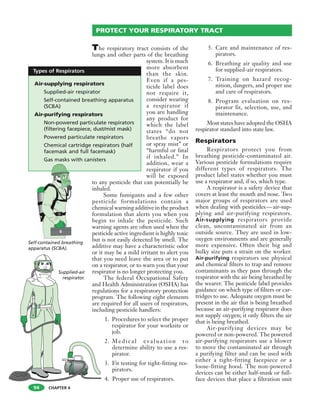 CHAPTER 6
The respiratory tract consists of the
lungs and other parts of the breathing
system. It is much
more absorbent
than the skin.
Even if a pes-
ticide label does
not require it,
consider wearing
a respirator if
you are handling
any product for
which the label
states “do not
breathe vapors
or spray mist” or
“harmful or fatal
if inhaled.” In
addition, wear a
respirator if you
will be exposed
to any pesticide that can potentially be
inhaled.
Some fumigants and a few other
pesticide formulations contain a
chemical warning additive in the product
formulation that alerts you when you
begin to inhale the pesticide. Such
warning agents are often used when the
pesticide active ingredient is highly toxic
but is not easily detected by smell. The
additive may have a characteristic odor
or it may be a mild irritant to alert you
that you need leave the area or to put
on a respirator, or to warn you that your
respirator is no longer protecting you.
The federal Occupational Safety
and Health Administration (OSHA) has
regulations for a respiratory protection
program. The following eight elements
are required for all users of respirators,
including pesticide handlers:
1. Procedures to select the proper
respirator for your worksite or
job.
2. Medical evaluation to
determine ability to use a res-
pirator.
3. Fit testing for tight-fitting res-
pirators.
4. Proper use of respirators.
5. Care and maintenance of res-
pirators.
6. Breathing air quality and use
for supplied-air respirators.
7. Training on hazard recog-
nition, dangers, and proper use
and care of respirators.
8. Program evaluation on res-
pirator fit, selection, use, and
maintenance.
Most states have adopted the OSHA
respirator standard into state law.
Respirators
Respirators protect you from
breathing pesticide-contaminated air.
Various pesticide formulations require
different types of respirators. The
product label states whether you must
use a respirator and, if so, which type.
A respirator is a safety device that
covers at least the mouth and nose. Two
major groups of respirators are used
when dealing with pesticides—air-sup-
plying and air-purifying respirators.
Air-supplying respirators provide
clean, uncontaminated air from an
outside source. They are used in low-
oxygen environments and are generally
more expensive. Often their big and
bulky size puts a strain on the worker.
Air-purifying respirators use physical
and chemical filters to trap and remove
contaminants as they pass through the
respirator with the air being breathed by
the wearer. The pesticide label provides
guidance on which type of filters or car-
tridges to use. Adequate oxygen must be
present in the air that is being breathed
because an air-purifying respirator does
not supply oxygen; it only filters the air
that is being breathed.
Air-purifying devices may be
powered or non-powered. The powered
air-purifying respirators use a blower
to move the contaminated air through
a purifying filter and can be used with
either a tight-fitting facepiece or a
loose-fitting hood. The non-powered
devices can be either half-mask or full-
face devices that place a filtration unit
94
PROTECT YOUR RESPIRATORY TRACT
Supplied-air
respirator.
Self-contained breathing
apparatus (SCBA).
Air-supplying respirators
Supplied-air respirator
Self-contained breathing apparatus
(SCBA)
Air-purifying respirators
Non-powered particulate respirators
(filtering facepiece, dust/mist mask)
Powered particulate respirators
Chemical cartridge respirators (half
facemask and full facemask)
Gas masks with canisters
Types of Respirators
 
