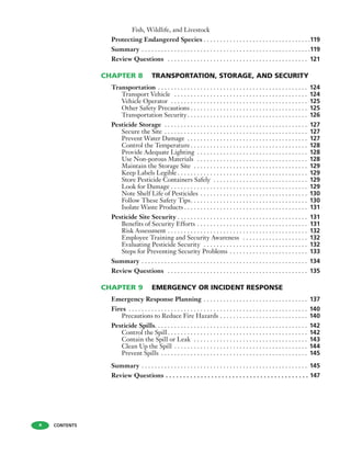 Fish, Wildlife, and Livestock
Protecting Endangered Species . . . . . . . . . . . . . . . . . . . . . . . . . . . . . . . . .119
Summary . . . . . . . . . . . . . . . . . . . . . . . . . . . . . . . . . . . . . . . . . . . . . . . . . . . .119
Review Questions . . . . . . . . . . . . . . . . . . . . . . . . . . . . . . . . . . . . . . . . . . . 121
CHAPTER 8 TRANSPORTATION, STORAGE, AND SECURITY
Transportation . . . . . . . . . . . . . . . . . . . . . . . . . . . . . . . . . . . . . . . . . . . . . . 124
Transport Vehicle . . . . . . . . . . . . . . . . . . . . . . . . . . . . . . . . . . . . . . . . . 124
Vehicle Operator . . . . . . . . . . . . . . . . . . . . . . . . . . . . . . . . . . . . . . . . . . 125
Other Safety Precautions . . . . . . . . . . . . . . . . . . . . . . . . . . . . . . . . . . . . 125
Transportation Security. . . . . . . . . . . . . . . . . . . . . . . . . . . . . . . . . . . . . 126
Pesticide Storage . . . . . . . . . . . . . . . . . . . . . . . . . . . . . . . . . . . . . . . . . . . . 127
Secure the Site . . . . . . . . . . . . . . . . . . . . . . . . . . . . . . . . . . . . . . . . . . . . 127
Prevent Water Damage . . . . . . . . . . . . . . . . . . . . . . . . . . . . . . . . . . . . . 127
Control the Temperature . . . . . . . . . . . . . . . . . . . . . . . . . . . . . . . . . . . . 128
Provide Adequate Lighting . . . . . . . . . . . . . . . . . . . . . . . . . . . . . . . . . . 128
Use Non-porous Materials . . . . . . . . . . . . . . . . . . . . . . . . . . . . . . . . . . 128
Maintain the Storage Site . . . . . . . . . . . . . . . . . . . . . . . . . . . . . . . . . . . 129
Keep Labels Legible . . . . . . . . . . . . . . . . . . . . . . . . . . . . . . . . . . . . . . . . 129
Store Pesticide Containers Safely . . . . . . . . . . . . . . . . . . . . . . . . . . . . . 129
Look for Damage . . . . . . . . . . . . . . . . . . . . . . . . . . . . . . . . . . . . . . . . . . 129
Note Shelf Life of Pesticides . . . . . . . . . . . . . . . . . . . . . . . . . . . . . . . . . 130
Follow These Safety Tips. . . . . . . . . . . . . . . . . . . . . . . . . . . . . . . . . . . . 130
Isolate Waste Products . . . . . . . . . . . . . . . . . . . . . . . . . . . . . . . . . . . . . . 131
Pesticide Site Security . . . . . . . . . . . . . . . . . . . . . . . . . . . . . . . . . . . . . . . . 131
Benefits of Security Efforts . . . . . . . . . . . . . . . . . . . . . . . . . . . . . . . . . . 131
Risk Assessment . . . . . . . . . . . . . . . . . . . . . . . . . . . . . . . . . . . . . . . . . . . 132
Employee Training and Security Awareness . . . . . . . . . . . . . . . . . . . . 132
Evaluating Pesticide Security . . . . . . . . . . . . . . . . . . . . . . . . . . . . . . . . 132
Steps for Preventing Security Problems . . . . . . . . . . . . . . . . . . . . . . . . 133
Summary . . . . . . . . . . . . . . . . . . . . . . . . . . . . . . . . . . . . . . . . . . . . . . . . . . . 134
Review Questions . . . . . . . . . . . . . . . . . . . . . . . . . . . . . . . . . . . . . . . . . . . 135
CHAPTER 9 EMERGENCY OR INCIDENT RESPONSE
Emergency Response Planning . . . . . . . . . . . . . . . . . . . . . . . . . . . . . . . . 137
Fires . . . . . . . . . . . . . . . . . . . . . . . . . . . . . . . . . . . . . . . . . . . . . . . . . . . . . . . 140
Precautions to Reduce Fire Hazards . . . . . . . . . . . . . . . . . . . . . . . . . . . 140
Pesticide Spills. . . . . . . . . . . . . . . . . . . . . . . . . . . . . . . . . . . . . . . . . . . . . . . 142
Control the Spill. . . . . . . . . . . . . . . . . . . . . . . . . . . . . . . . . . . . . . . . . . . 142
Contain the Spill or Leak . . . . . . . . . . . . . . . . . . . . . . . . . . . . . . . . . . . 143
Clean Up the Spill . . . . . . . . . . . . . . . . . . . . . . . . . . . . . . . . . . . . . . . . . 144
Prevent Spills . . . . . . . . . . . . . . . . . . . . . . . . . . . . . . . . . . . . . . . . . . . . . 145
Summary . . . . . . . . . . . . . . . . . . . . . . . . . . . . . . . . . . . . . . . . . . . . . . . . . . . 145
Review Questions . . . . . . . . . . . . . . . . . . . . . . . . . . . . . . . . . . . . . . . . . 147
CONTENTSx
 