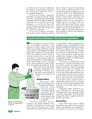CHAPTER 6
an airflow rate of at least 6 cubic feet
per minute. Loose-fitting respirators
are not nearly as tiring or as hot as
face-sealing respirators.
If you are wearing a respirator
that filters out dusts and mists, change
the filter or respirator when you find it
is getting hard to breathe through the
respirator, or if your filter gets torn,
damaged, or wet. Do not use a fil-
tering facepiece dust/mist mask if the
pesticide soaks the mask. In this case,
use a full-face respirator.
If you are wearing a respirator
that removes vapors and gases, change
the cartridge or canister immediately
if you taste or smell pesticide, or if
the pesticide burns or stings your nose
or throat. Follow the manufacturer’s
instructions or state regulations on
when to replace filters, cartridges, and
canisters even if you do not notice a
problem. If there are no instructions,
replace filters, cartridges, and can-
isters at the end of each 8-hour work
period. To ensure the integrity of the
seal between the facemask and the car-
tridge, make sure the manufacturer of
the cartridge is also the manufacturer
of the facemask.
98
Discard contaminated
PPE in the appropriate
container.
When you finish an activity in which
you are handling pesticides or are
exposed to them, remove your PPE
right away. Start by washing the outside
of your gloves with detergent and water
before removing the rest of your PPE.
Wash the outside of other chemical-
resistant items before you remove
your gloves. This practice helps you
avoid contacting the contaminated part
of the items while you are removing
them, thus keeping the inside surface
from becoming contaminated. If any
other clothes have pesticides
on them, change them also.
Determine whether con-
taminated items should be
disposed of or cleaned for
reuse.
Disposables
Disposable PPE
items are not designed to
be cleaned and reused.
D i s c a r d t h e m
when they become
contaminated with
pesticides. Place
disposable PPE in a
separate plastic bag
or container prior
to disposal.
Chemical-resistant gloves,
footwear, and aprons labeled as dis-
posable are designed to be worn only
once and then thrown away. These
items often are made of thin vinyl, latex,
or polyethylene. These inexpensive dis-
posables may be a good choice for brief
pesticide handling activities that require
dexterity as long as the activity does
not tear the thin plastic. For example,
you might use disposable gloves, shoe
covers, and an apron while pouring
pesticide into a hopper or tank, cleaning
or adjusting a nozzle, or making minor
equipment adjustments.
Non-woven (including coated
non-woven) coveralls and hoods, such
as Tyvek®, usually are designed to be
disposed of after use. Most are intended
to be worn for only one workday. The
instructions with some coated non-
woven suits and hoods permit the user
to wear them more than once if each use
period is short and not much pesticide
gets on them. Pay close attention when
reusing these items, and be ready to
change them whenever there are signs
pesticides could be getting through the
material or the inside surface is con-
taminated.
Dust/mist masks, prefilters, can-
isters, filtering and vapor-removing
cartridges, and a few cartridge respi-
rators are disposables. They cannot be
cleaned. Be sure to replace these dis-
posable items often.
Reusables
Some PPE items, such as rubber
and plastic suits, gloves, boots, aprons,
capes, and headgear, are designed to
be cleaned and reused several times.
MAINTAINING PERSONAL PROTECTIVE EQUIPMENT
 