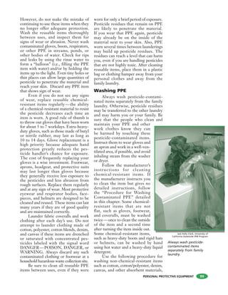 PERSONAL PROTECTIVE EQUIPMENT
However, do not make the mistake of
continuing to use these items when they
no longer offer adequate protection.
Wash the reusable items thoroughly
between uses, and inspect them for
signs of wear or abrasion. Never wash
contaminated gloves, boots, respirators,
or other PPE in streams, ponds, or
other bodies of water. Check for rips
and leaks by using the rinse water to
form a “balloon” (i.e., filling the PPE
item with water) and/or by holding the
items up to the light. Even tiny holes or
thin places can allow large quantities of
pesticide to penetrate the material and
reach your skin. Discard any PPE item
that shows sign of wear.
Even if you do not see any signs
of wear, replace reusable chemical-
resistant items regularly —the ability
of a chemical-resistant material to resist
the pesticide decreases each time an
item is worn. A good rule of thumb is
to throw out gloves that have been worn
for about 5 to 7 workdays. Extra-heavy-
duty gloves, such as those made of butyl
or nitrile rubber, may last as long as
10 to 14 days. Glove replacement is a
high priority because adequate hand
protection greatly reduces the pes-
ticide handler’s chance for exposure.
The cost of frequently replacing your
gloves is a wise investment. Footwear,
aprons, headgear, and protective suits
may last longer than gloves because
they generally receive less exposure to
the pesticides and less abrasion from
rough surfaces. Replace them regularly
and at any sign of wear. Most protective
eyewear and respirator bodies, face-
pieces, and helmets are designed to be
cleaned and reused. These items can last
many years if they are of good quality
and are maintained correctly.
Launder fabric coveralls and work
clothing after each day’s use. Do not
attempt to launder clothing made of
cotton, polyester, cotton blends, denim,
and canvas if these items are drenched
or saturated with concentrated pes-
ticides labeled with the signal word
DANGER—POISON, DANGER, or
WARNING. Always discard any such
contaminated clothing or footwear at a
household hazardous waste collection site.
Be sure to clean all reusable PPE
items between uses, even if they were
worn for only a brief period of exposure.
Pesticide residues that remain on PPE
are likely to penetrate the material.
If you wear that PPE again, pesticide
may already be on the inside of the
material next to your skin. Also, PPE
worn several times between launderings
may build up pesticide residues. The
residues can reach a level that can harm
you, even if you are handling pesticides
that are not highly toxic. After cleaning
reusable items, place them in a plastic
bag or clothing hamper away from your
personal clothes and away from the
family laundry.
Washing PPE
Always wash pesticide-contami-
nated items separately from the family
laundry. Otherwise, pesticide residues
may be transferred to the other laundry
and may harm you or your family. Be
sure that the people who clean and
maintain your PPE and other
work clothes know they can
be harmed by touching these
pesticide-contaminated items.
Instruct them to wear gloves and
an apron and work in a well-ven-
tilated area, if possible, and avoid
inhaling steam from the washer
or dryer.
Follow the manufacturer’s
instructions for cleaning
chemical-resistant items. If
the manufacturer instructs you
to clean the item but gives no
detailed instructions, follow
the “Procedure for Washing
Contaminated PPE” detailed
in this chapter. Some chemical-
resistant items that are not
flat, such as gloves, footwear,
and coveralls, must be washed
twice—once to clean the outside
of the item and a second time
after turning the item inside out.
Some chemical-resistant items,
such as heavy-duty boots and rigid hats
or helmets, can be washed by hand
using hot water and a heavy-duty liquid
detergent.
Use the following procedure for
washing non-chemical-resistant items
such as cotton, cotton/polyester, denim,
canvas, and other absorbent materials,
99
Always wash pesticide-
contaminated items
separately from family
laundry.
Jack Kelly Clark, University of
California Statewide IPM Program
 