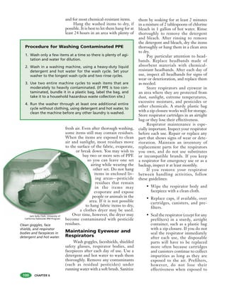 CHAPTER 6
and for most chemical-resistant items.
Hang the washed items to dry, if
possible. It is best to let them hang for at
least 24 hours in an area with plenty of
fresh air. Even after thorough washing,
some items still may contain residues.
When the items are exposed to clean
air and sunlight, most residues move
to the surface of the fabric, evaporate,
or break down. You may wish to
buy two or more sets of PPE
so you can leave one set
airing while wearing the
other set. Do not hang
items in enclosed liv-
ing areas—pesticide
residues that remain
in the items may
evaporate and expose
people or animals in the
area. If it is not possible
to hang fabric items to dry,
a clothes dryer may be used.
Over time, however, the dryer may
become contaminated with pesticide
residues.
Maintaining Eyewear and
Respirators
Wash goggles, faceshields, shielded
safety glasses, respirator bodies, and
facepieces after each day of use. Use a
detergent and hot water to wash them
thoroughly. Remove any contaminants
(such as residual pesticides) under
running water with a soft brush. Sanitize
them by soaking for at least 2 minutes
in a mixture of 2 tablespoons of chlorine
bleach in 1 gallon of hot water. Rinse
thoroughly to remove the detergent
and bleach. After rinsing to remove
the detergent and bleach, dry the items
thoroughly or hang them in a clean area
to dry.
Pay particular attention to head-
bands. Replace headbands made of
absorbent materials with chemical-
resistant headbands. After each day of
use, inspect all headbands for signs of
wear or deterioration, and replace them
as needed.
Store respirators and eyewear in
an area where they are protected from
dust, sunlight, extreme temperatures,
excessive moisture, and pesticides or
other chemicals. A sturdy plastic bag
with a zip closure works well for storage.
Store respirator cartridges in an airtight
bag or they lose their effectiveness.
Respirator maintenance is espe-
cially important. Inspect your respirator
before each use. Repair or replace any
part that shows signs of wear or dete-
rioration. Maintain an inventory of
replacement parts for the respirators
you own, and do not use substitutes
or incompatible brands. If you keep
a respirator for emergency use or as a
backup, inspect it at least monthly.
If you remove your respirator
between handling activities, follow
these guidelines:
• Wipe the respirator body and
facepiece with a clean cloth.
• Replace caps, if available, over
cartridges, canisters, and pre-
filters.
• Seal the respirator (except for any
prefilters) in a sturdy, airtight
container, such as a plastic bag
with a zip closure. If you do not
seal the respirator immediately
after each use, the disposable
parts will have to be replaced
more often because cartridges
and canisters continue to collect
impurities as long as they are
exposed to the air. Prefilters,
however, do not lose their
effectiveness when exposed to
100
or break d
buy tw
so
a
p
ar
to h
a cloth
Over time, h
Procedure for Washing Contaminated PPE
1. Wash only a few items at a time so there is plenty of agi-
tation and water for dilution.
2. Wash in a washing machine, using a heavy-duty liquid
detergent and hot water for the wash cycle. Set your
washer to the longest wash cycle and two rinse cycles.
3. Use two entire machine cycles to wash items that are
moderately to heavily contaminated. (If PPE is too con-
taminated, bundle it in a plastic bag, label the bag, and
take it to a household hazardous waste collection site.)
4. Run the washer through at least one additional entire
cycle without clothing, using detergent and hot water, to
clean the machine before any other laundry is washed.
Clean goggles, face
shields, and respirator
bodies and facepieces in
detergent and hot water.
Jack Kelly Clark, University of
California Statewide IPM Program
 