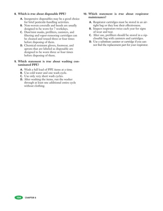 8. Which is true about disposable PPE?
A. Inexpensive disposables may be a good choice
for brief pesticide-handling activities.
B. Non-woven coveralls and hoods are usually
designed to be worn for 7 workdays.
C. Dust/mist masks, prefilters, canisters, and
filtering and vapor-removing cartridges can
be cleaned and reused three or four times
before disposing of them.
D. Chemical-resistant gloves, footwear, and
aprons that are labeled as disposable are
designed to be worn three or four times
before disposing of them.
9. Which statement is true about washing con-
taminated PPE?
A. Wash a full load of PPE items at a time.
B. Use cold water and one wash cycle.
C. Use only very short wash cycles.
D. After washing the items, run the washer
through at least one additional entire cycle
without clothing.
10. Which statement is true about respirator
maintenance?
A. Respirator cartridges must be stored in an air-
tight bag or they lose their effectiveness.
B. Inspect respirators twice each year for signs
of wear and tear.
C. After use, prefilters should be stored in a zip-
closable bag with canisters and cartridges.
D. Use a substitute canister or cartridge if you can-
not find the replacement part for your respirator.
104 CHAPTER 6
 