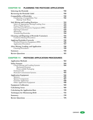CHAPTER 10 PLANNING THE PESTICIDE APPLICATION
Selecting the Pesticide . . . . . . . . . . . . . . . . . . . . . . . . . . . . . . . . . . . . . . . 150
Reviewing the Pesticide Label . . . . . . . . . . . . . . . . . . . . . . . . . . . . . . . . . 150
Compatibility of Pesticides . . . . . . . . . . . . . . . . . . . . . . . . . . . . . . . . . . . 150
Conducting a Compatibility Test . . . . . . . . . . . . . . . . . . . . . . . . . . . . . 152
Making Tank Mixes
Safe Mixing and Loading Practices . . . . . . . . . . . . . . . . . . . . . . . . . . . . . 153
Select an Appropriate Mixing/Loading Area . . . . . . . . . . . . . . . . . . . . 153
Protect Water Sources . . . . . . . . . . . . . . . . . . . . . . . . . . . . . . . . . . . . . . 153
Select Personal Protective Equipment (PPE) . . . . . . . . . . . . . . . . . . . . 153
Opening Containers . . . . . . . . . . . . . . . . . . . . . . . . . . . . . . . . . . . . . . . 154
Measuring . . . . . . . . . . . . . . . . . . . . . . . . . . . . . . . . . . . . . . . . . . . . . . . . 154
Transferring Pesticides . . . . . . . . . . . . . . . . . . . . . . . . . . . . . . . . . . . . . 154
Cleaning and Disposing of Pesticide Containers . . . . . . . . . . . . . . . . . 155
Container Rinsing Procedures. . . . . . . . . . . . . . . . . . . . . . . . . . . . . . . . 155
Applying Pesticides Correctly . . . . . . . . . . . . . . . . . . . . . . . . . . . . . . . . . 156
Personal Protective Equipment (PPE) . . . . . . . . . . . . . . . . . . . . . . . . . 156
Application Procedures . . . . . . . . . . . . . . . . . . . . . . . . . . . . . . . . . . . . . 157
After Mixing, Loading, and Application . . . . . . . . . . . . . . . . . . . . . . . . . 158
Cleaning Procedures . . . . . . . . . . . . . . . . . . . . . . . . . . . . . . . . . . . . . . . 159
Summary . . . . . . . . . . . . . . . . . . . . . . . . . . . . . . . . . . . . . . . . . . . . . . . . . . . 159
Review Questions . . . . . . . . . . . . . . . . . . . . . . . . . . . . . . . . . . . . . . . . . . . 161
CHAPTER 11 PESTICIDE APPLICATION PROCEDURES
Application Methods . . . . . . . . . . . . . . . . . . . . . . . . . . . . . . . . . . . . . . . . . 163
Safety Systems . . . . . . . . . . . . . . . . . . . . . . . . . . . . . . . . . . . . . . . . . . . . . . 164
Closed Mixing and Loading Systems . . . . . . . . . . . . . . . . . . . . . . . . . . 164
Mechanical Systems
Water-soluble Packaging
Enclosed Cabs . . . . . . . . . . . . . . . . . . . . . . . . . . . . . . . . . . . . . . . . . . . . 165
Pesticide Containment Systems . . . . . . . . . . . . . . . . . . . . . . . . . . . . . . . 165
Application Equipment . . . . . . . . . . . . . . . . . . . . . . . . . . . . . . . . . . . . . . . 166
Sprayers . . . . . . . . . . . . . . . . . . . . . . . . . . . . . . . . . . . . . . . . . . . . . . . . . 166
Sprayer Components . . . . . . . . . . . . . . . . . . . . . . . . . . . . . . . . . . . . . . . 167
Granular Applicators . . . . . . . . . . . . . . . . . . . . . . . . . . . . . . . . . . . . . . . 168
Other Application Equipment . . . . . . . . . . . . . . . . . . . . . . . . . . . . . . . . 168
Equipment Calibration . . . . . . . . . . . . . . . . . . . . . . . . . . . . . . . . . . . . . . . 169
Calculating Areas . . . . . . . . . . . . . . . . . . . . . . . . . . . . . . . . . . . . . . . . . . . . 169
Calculating the Application Rate . . . . . . . . . . . . . . . . . . . . . . . . . . . . . . . 170
Techniques for Minimizing Drift . . . . . . . . . . . . . . . . . . . . . . . . . . . . . . 172
Summary . . . . . . . . . . . . . . . . . . . . . . . . . . . . . . . . . . . . . . . . . . . . . . . . . . . .174
Review Questions . . . . . . . . . . . . . . . . . . . . . . . . . . . . . . . . . . . . . . . . . . . 175
CONTENTS xi
 
