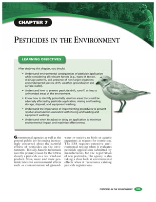 PESTICIDES IN THE ENVIRONMENT
PESTICIDES IN THE ENVIRONMENT
Governmental agencies as well as the
general public are becoming increas-
ingly concerned about the harmful
effects of pesticides on the envi-
ronment. Initially, hazards to humans
were the primary reason for the EPA to
classify a pesticide as a restricted-use
product. Now, more and more pes-
ticide labels list environmental effects
such as contamination of ground-
water or toxicity to birds or aquatic
organisms as reasons for restriction.
The EPA requires extensive envi-
ronmental testing when it evaluates
pesticide applications submitted by
manufacturers for the registration
of new pesticides. The agency is also
taking a close look at environmental
effects when it reevaluates existing
pesticide registrations.
After studying this chapter, you should:
• Understand environmental consequences of pesticide application
while considering all relevant factors (e.g., types of terrain,
drainage patterns, soil, presence of non-target organisms
and endangered species, drift, weather, groundwater and
surface water).
• Understand how to prevent pesticide drift, runoff, or loss to
unintended areas of the environment.
• Know how to identify potentially sensitive areas that could be
adversely affected by pesticide application, mixing and loading,
storage, disposal, and equipment washing.
• Understand the importance of implementing procedures to prevent
residue accumulation associated with mixing and loading and
equipment washing.
• Understand when to adjust or delay an application to minimize
environmental impact and maximize effectiveness.
LEARNING OBJECTIVES
CHAPTER 7
105
,
to
d be
ding,
o prevent
and
 