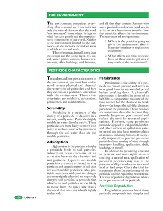 CHAPTER 7
The environment comprises every-
thing that is around us. It includes not
only the natural elements that the word
“environment” most often brings to
mind but also people and the manufac-
tured components of our world. Neither
is the environment limited to the out-
doors—it also includes the indoor areas
in which we live and work.
The environment is much more than
the oceans and the ozone layer. It is air,
soil, water, plants, animals, houses, res-
taurants, office buildings, and factories,
and all that they contain. Anyone who
uses a pesticide—indoors or outdoors, in
a city or on a farm—must consider how
that pesticide affects the environment.
The user must ask two questions:
1. Where is the pesticide going to
go in the environment after it
leaves its container or application
equipment?
2. What effects can this pesticide
have on those non-target sites it
may reach in the environment?
THE ENVIRONMENT
106
To understand how pesticides move in
the environment, you must first under-
stand certain physical and chemical
characteristics of pesticides and how
they determine a pesticide’s interaction
with the environment. These char-
acteristics are solubility, adsorption,
persistence, and volatilization.
Solubility
Solubility is a measure of the
ability of a pesticide to dissolve in a
solvent, usually water. Pesticides highly
soluble in water dissolve easily. These
pesticides are more likely to move with
water in surface runoff or by movement
through the soil water than are less
soluble pesticides.
Adsorption
Adsorption is the process whereby
a pesticide binds to soil particles.
Adsorption occurs because of an
attraction between the chemical and
soil particles. Typically oil-soluble
pesticides are more attracted to clay
particles and organic matter in soil than
are water-soluble pesticides. Also, pes-
ticide molecules with positive charges
are more tightly adsorbed to negatively
charged soil particles. A pesticide that
adsorbs to soil particles is less likely
to move from the spray site than a
chemical that does not adsorb tightly
to the soil.
Persistence
Persistence is the ability of a pes-
ticide to remain present and active in
its original form for an extended period
before breaking down. A chemical’s
persistence is described in terms of its
half-life, a comparative measure of the
time needed for the chemical to break
down—the longer the half-life, the more
persistent the pesticide. These residues
are sometimes desirable because they
provide long-term pest control and
reduce the need for repeated appli-
cations. However, some persistent
pesticides applied to soil, plants, lumber,
and other surfaces or spilled into water
or on soil can later harm sensitive plants
or animals, including humans. It is espe-
cially important to prevent persistent
pesticides from moving off-site through
improper handling, application, drift,
leaching, or runoff.
In addition to presenting a hazard
to persons and non-target animals
entering a treated area, application of
persistent pesticides may lead to the
presence of illegal residues on rotational
food or feed crops. Check the label for
statements about the persistence of the
pesticide and for replanting restrictions.
The rate of pesticide degradation relates
to the persistence of the pesticide.
Pesticide Degradation
Degradation processes break down
pesticide compounds into simpler and
PESTICIDE CHARACTERISTICS
 