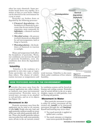 PESTICIDES IN THE ENVIRONMENT
often less toxic chemicals. Some pes-
ticides break down very rapidly—in a
matter of days or even hours. Others
can be detected in the environment for
a year or more.
Pesticides are broken down or
degraded by the following processes:
• Chemical degradation—the
breakdown of chemicals by pro-
cesses that do not involve living
organisms, most commonly by
hydrolysis, a chemical reaction
with water.
• Microbial action—the process
in which chemicals are degraded
by soil microorganisms, such as
fungi or bacteria.
• Photodegradation—the break-
down of chemicals in reaction
to sunlight.
Water and temperature both affect
the breakdown of pesticides. Warm,
wet conditions can increase the speed
of pesticide breakdown; cool, dry
conditions slow down the degradation
process.
Volatility
Volatility is the tendency of a
pesticide to turn into a gas or vapor.
Some pesticides are more volatile
than others. The chance of volatil-
ization increases as temperatures and
wind increase. Volatility is also more
likely under conditions of low relative
humidity.
107
Photodegradation
Chemical degradation
Microbial degradation
Chemical
degradation
(hydrolysis)
Figure 7.1
Breakdown of pesticides
in the environment.
Pesticides that move away from the
targeted application site, either indoors
or outdoors, may cause environmental
contamination. Pesticides move in
several ways—in water, in air, attached
to soil particles, and on or in objects
(see Figure 7.2).
Movement in Air
Pesticide movement away from the
application site by wind or air currents
is called drift. People who mix, load, and
applypesticidesoutdoorsusuallyareaware
of the ease with which pesticides drift off-
site. Those who handle pesticides indoors
may not realize how easily some pesticides
move off-site in the air currents created
by ventilation systems and by forced-air
heating and cooling systems. Pesticides
may be carried off-site in the air as spray
droplets, vapors, or solid particles, even
on blowing soil particles.
Movement in Water
Most pesticide movement in water
is either by surface movement off the
treated site (runoff) or by downward
movement through the soil (leaching).
Runoff and leaching may occur when:
• Too much pesticide is applied or
spilled onto a surface.
• Too much rainwater or irrigation
water moves pesticide through the
HOW PESTICIDES MOVE IN THE ENVIRONMENT
OSU Pesticides and Groundwater
Contamination
 