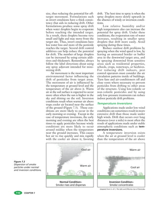 CHAPTER 7
size, thus reducing the potential for off-
target movement. Formulations such
as invert emulsions have a thick consis-
tency that aids in reducing drift. Other
formulations produce some spray drift
when water droplets begin to evaporate
before reaching the intended target.
As a result, these droplets become very
small and light and may move from the
target site. Thus, invert emulsions have
less water loss and more of the pesticide
reaches the target. Several drift control
additives can help reduce the potential
for drift. The number of large droplets
can be increased by using certain addi-
tives and thickeners. Remember, always
follow the label directions about using
any spray adjuvant intended for mini-
mizing drift.
Air movement is the most important
environmental factor influencing the
drift of pesticides from target areas.
The movement of air is influenced by
the temperature at ground level and the
temperature of the air above it. Warm
air at the soil surface is expected to occur
more often when the sun is higher in the
sky and shining on the soil. Inversion
conditions result when warmer air above
traps cooler air located near the surface
of the ground (Figure 7.3). These con-
ditions are more likely to occur in the
early morning or evening. Except in the
case of temperature inversions, the early
morning and evening are often the best
times to apply pesticides because windy
conditions are more likely to occur
around midday when the temperature
near the ground increases. This causes
hot air to rise quickly and mix rapidly
with the cooler air above it, favoring
drift. The best time to spray is when the
spray droplets move slowly upwards in
the absence of windy or inversion condi-
tions.
Low relative humidity and/or
high temperatures also can increase the
potential for spray drift. Under these
conditions, the evaporation rate of water
increases, resulting in smaller spray
droplets that drift more easily. Avoid
spraying during these times.
Reduce outdoor drift problems by
spraying when the wind speed is low, by
leaving an untreated border or buffer
area in the downwind target area, and
by spraying downwind from sensitive
areas such as residential properties,
schools, crops, waterways, or beehives.
For reducing drift indoors, pest
control operators must consider the air
circulation patterns inside of buildings.
Turn fans and air-conditioners off and
close vents where necessary to prevent
pesticides from drifting to other areas
of the structure. Using low-volatile or
non-volatile pesticides and by using
only low-pressure treatments can reduce
indoor pesticide drift problems.
Temperature Inversions
Applications made under low-wind
conditions can sometimes result in more
extensive drift than those made under
high winds. Drift that occurs over long
distances (over a mile) is most often the
result of applications made under stable
atmospheric conditions such as tem-
perature inversions.
A temperature inversion exists
when the air at ground level is cooler
than the temperature of the air above
110
Figure 7.3
Dispersion of smoke
particles under normal
and inversion conditions.
Adapted from U. of C. The Safe and Effective Use of Pesticides
 