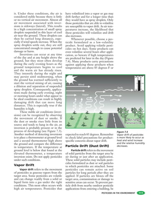 PESTICIDES IN THE ENVIRONMENT
it. Under these conditions, the air is
considered stable because there is little
or no vertical air movement. Almost all
air movement associated with inver-
sions is sideways (lateral). This results
in a high concentration of small spray
droplets suspended in this layer of cool
air near the ground. These droplets can
then be carried long distances, espe-
cially if wind speeds increase. When the
spray droplets settle out, they are still
concentrated enough to cause potential
damage or harm.
Inversions can occur at any time
of the day and at any height above the
ground, but they most often develop
during the early evening hours as the
ground temperature begins to cool
and the warm air has already risen.
They intensify during the night and
may persist until midmorning, when
the ground has warmed sufficiently to
start the vertical mixing of air, causing
a dilution and separation of suspended
spray droplets. Consequently, applica-
tions made during early evening, night
or morning hours under what appear to
be ideal conditions can result in highly
damaging drift that can move long
distances. This is especially true if the
humidity is high.
These stable air conditions (inver-
sions) can be recognized by observing
the movement of dust or smoke. If
the dust or smoke rises little from its
source and tends to hang in the air, an
inversion is probably present or in the
process of developing (see Figure 7.3).
Another method of detecting inversions
is to place a thermometer at ground level
and a second thermometer high above
the ground and compare the difference
in temperature. If the temperature at
ground level is below that found at the
elevated thermometer, a temperature
inversion exists. Do not apply pesticides
under such conditions.
Vapor Drift
Vapor drift refers to the movement
of pesticides as gaseous vapors from the
target area. Some pesticides are volatile
and can change readily from a solid or
liquid form into a gas under the right
conditions. This most often occurs with
high air temperatures. Pesticides that
have volatilized into a vapor or gas may
drift farther and for a longer time than
they would have as spray droplets. Only
those pesticides that are able to volatilize
are susceptible to vapor drift. As air tem-
peratures increase, the likelihood that
these pesticides will volatilize and drift
also increases.
Whenever possible, choose a pes-
ticide formulated as a low-volatility
product. Avoid applying volatile pesti-
cides on hot days. Some products can
even volatilize several hours after appli-
cation, so beware if high temperatures
are predicted for later in the day (Figure
7.4). Many products carry precautions
against applying these products when
temperatures are above 85 degrees F or
expected to reach 85 degrees. Remember
to check label precautions for product-
specific concerns about vapor drift.
Particle Drift (Dust Drift)
Particle drift referstothemovement
of solid particles from the target area by
air during or just after an application.
These solid particles may include pesti-
cides formulated as dust or soil particles
to which pesticides are attached. Some
pesticides can remain active on soil
particles for long periods after they are
applied. If particles are blown off the
target area, contamination or damage to
sensitive areas can occur. To prevent par-
ticle drift from nearby outdoor pesticide
applications from entering a building, be
111
Wind
Vapor
Drift
90
70
80
Non-Target
Sensitive Crop
Non-Target
Sensitive Crop
Figure 7.4
Vapor drift of pesticides
is more likely to occur as
heat and wind increase
and the relative humidity
decreases.
 