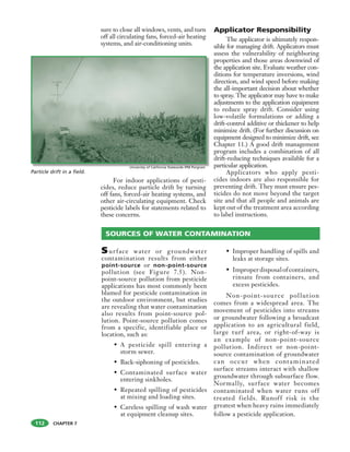 CHAPTER 7
sure to close all windows, vents, and turn
off all circulating fans, forced-air heating
systems, and air-conditioning units.
For indoor applications of pesti-
cides, reduce particle drift by turning
off fans, forced-air heating systems, and
other air-circulating equipment. Check
pesticide labels for statements related to
these concerns.
Applicator Responsibility
The applicator is ultimately respon-
sible for managing drift. Applicators must
assess the vulnerability of neighboring
properties and those areas downwind of
the application site. Evaluate weather con-
ditions for temperature inversions, wind
direction, and wind speed before making
the all-important decision about whether
to spray. The applicator may have to make
adjustments to the application equipment
to reduce spray drift. Consider using
low-volatile formulations or adding a
drift-control additive or thickener to help
minimize drift. (For further discussion on
equipment designed to minimize drift, see
Chapter 11.) A good drift management
program includes a combination of all
drift-reducing techniques available for a
particular application.
Applicators who apply pesti-
cides indoors are also responsible for
preventing drift. They must ensure pes-
ticides do not move beyond the target
site and that all people and animals are
kept out of the treatment area according
to label instructions.
112
SOURCES OF WATER CONTAMINATION
Surface water or groundwater
contamination results from either
point-source or non-point-source
pollution (see Figure 7.5). Non-
point-source pollution from pesticide
applications has most commonly been
blamed for pesticide contamination in
the outdoor environment, but studies
are revealing that water contamination
also results from point-source pol-
lution. Point-source pollution comes
from a specific, identifiable place or
location, such as:
• A pesticide spill entering a
storm sewer.
• Back-siphoning of pesticides.
• Contaminated surface water
entering sinkholes.
• Repeated spilling of pesticides
at mixing and loading sites.
• Careless spilling of wash water
at equipment cleanup sites.
• Improper handling of spills and
leaks at storage sites.
• Improperdisposalofcontainers,
rinsate from containers, and
excess pesticides.
Non-point-source pollution
comes from a widespread area. The
movement of pesticides into streams
or groundwater following a broadcast
application to an agricultural field,
large turf area, or right-of-way is
an example of non-point-source
pollution. Indirect or non-point-
source contamination of groundwater
can occur when contaminated
surface streams interact with shallow
groundwater through subsurface flow.
Normally, surface water becomes
contaminated when water runs off
treated fields. Runoff risk is the
greatest when heavy rains immediately
follow a pesticide application.
Particle drift in a field.
Univeristy of California Statewide IPM Porgram
 