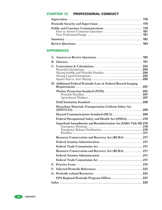 CHAPTER 12 PROFESSIONAL CONDUCT
Supervision . . . . . . . . . . . . . . . . . . . . . . . . . . . . . . . . . . . . . . . . . . . . . . . . . 178
Pesticide Security and Supervision . . . . . . . . . . . . . . . . . . . . . . . . . . . . . 179
Public and Customer Communications . . . . . . . . . . . . . . . . . . . . . . . . . 179
How to Answer Consumer Questions . . . . . . . . . . . . . . . . . . . . . . . . . 181
Your Professional Image . . . . . . . . . . . . . . . . . . . . . . . . . . . . . . . . . . . . 181
Summary . . . . . . . . . . . . . . . . . . . . . . . . . . . . . . . . . . . . . . . . . . . . . . . . . . . 182
Review Questions . . . . . . . . . . . . . . . . . . . . . . . . . . . . . . . . . . . . . . . . . . . 183
APPENDICES
A. Answers to Review Questions . . . . . . . . . . . . . . . . . . . . . . . . . . . . . . 185
B. Glossary . . . . . . . . . . . . . . . . . . . . . . . . . . . . . . . . . . . . . . . . . . . . . . . . . 191
C. Conversions & Calculations . . . . . . . . . . . . . . . . . . . . . . . . . . . . . . . . 203
Pesticide Calculations. . . . . . . . . . . . . . . . . . . . . . . . . . . . . . . . . . . . . . . 204
Mixing Soluble and Wettable Powders . . . . . . . . . . . . . . . . . . . . . . . . . 204
Mixing Liquid Formulaions. . . . . . . . . . . . . . . . . . . . . . . . . . . . . . . . . . 205
Square Feet vs. Acre Mixing . . . . . . . . . . . . . . . . . . . . . . . . . . . . . . . 206
D. Additional Federal Pesticide Laws & Federal Record-keeping
Requirements . . . . . . . . . . . . . . . . . . . . . . . . . . . . . . . . . . . . . . . . . . . . 207
Worker Protection Standard (WPS) . . . . . . . . . . . . . . . . . . . . . . . . . 207
Pesticide Handlers . . . . . . . . . . . . . . . . . . . . . . . . . . . . . . . . . . . . . . 207
Agricultural Workers . . . . . . . . . . . . . . . . . . . . . . . . . . . . . . . . . . . . 207
Field Sanitation Standard . . . . . . . . . . . . . . . . . . . . . . . . . . . . . . . . 208
Hazardous Materials Transportation Uniform Safety Act
(HMTUSA) . . . . . . . . . . . . . . . . . . . . . . . . . . . . . . . . . . . . . . . . . . . . . . 209
Hazard Communications Standard (HCS). . . . . . . . . . . . . . . . . . . . 209
Federal Occupational Safety and Health Act (OSHA). . . . . . . . . . 210
Superfund Amendments and Reauthorization Act (SARA Title III) 210
Emergency Planning . . . . . . . . . . . . . . . . . . . . . . . . . . . . . . . . . . . . 210
Emergency Release Notiﬁcation. . . . . . . . . . . . . . . . . . . . . . . . . . 210
Penalties . . . . . . . . . . . . . . . . . . . . . . . . . . . . . . . . . . . . . . . . . . . 211
Resource Conservation and Recovery Act (RCRA) . . . . . . . . . . . . .211
Federal Aviation Administration . . . . . . . . . . . . . . . . . . . . . . . . . . . . .211
Federal Trade Commission Act . . . . . . . . . . . . . . . . . . . . . . . . . . . 211
Resource Conservation and Recovery Act (RCRA) . . . . . . . . . . . . .211
Federal Aviation Administration . . . . . . . . . . . . . . . . . . . . . . . . . . . . .211
Federal Trade Commission Act . . . . . . . . . . . . . . . . . . . . . . . . . . . 211
E. Practice Exam . . . . . . . . . . . . . . . . . . . . . . . . . . . . . . . . . . . . . . . . . . . . 215
F. Selected Pesticide References . . . . . . . . . . . . . . . . . . . . . . . . . . . . . . 223
G. Pesticide-related Resources . . . . . . . . . . . . . . . . . . . . . . . . . . . . . . . . 225
EPA Regional Pesticide Program Offices . . . . . . . . . . . . . . . . . . . 227
Index . . . . . . . . . . . . . . . . . . . . . . . . . . . . . . . . . . . . . . . . . . . . . . . . . . 229
CONTENTSxii
 