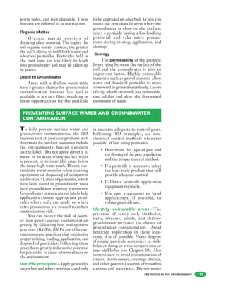 PESTICIDES IN THE ENVIRONMENT
worm holes, and root channels. These
features are referred to as macropores.
Organic Matter
Organic matter consists of
decaying plant material. The higher the
soil organic matter content, the greater
the soil’s ability to hold both water and
adsorbed pesticides. Pesticides held in
the root zone are less likely to leach
into groundwater and may be taken up
by plants.
Depth to Groundwater
Areas with a shallow water table
have a greater chance for groundwater
contamination because less soil is
available to act as a filter, resulting in
fewer opportunities for the pesticide
to be degraded or adsorbed. When you
musts use pesticides in areas where the
groundwater is close to the surface,
select a pesticide having a low leaching
potential and take extra precau-
tions during mixing, application, and
cleanup.
Geology
The permeability of the geologic
layers lying between the surface of the
soil and the groundwater is also an
important factor. Highly permeable
materials such as gravel deposits allow
water and dissolved pesticides to move
downward to groundwater freely. Layers
of clay, which are much less permeable,
can inhibit and slow the downward
movement of water.
115
PREVENTING SURFACE WATER AND GROUNDWATER
CONTAMINATION
To help prevent surface water and
groundwater contamination, the EPA
requires that all pesticide products with
directions for outdoor uses must include
the environmental hazard statement
on the label: “Do not apply directly to
water, or to areas where surface water
is present, or to intertidal areas below
the mean high water mark. Do not con-
taminate water supplies when cleaning
equipment or disposing of equipment
washwaters.” Labels of pesticides, which
have been found in groundwater, must
bear groundwater warning statements.
Groundwater statements on labels help
applicators choose appropriate pesti-
cides where soils are sandy or where
extra precautions are needed to reduce
contamination risk.
You can reduce the risk of point-
or non-point-source contamination
greatly by following best management
practices (BMPs). BMPs are effective,
commonsense practices that emphasize
proper mixing, loading, application, and
disposal of pesticides. Following these
procedures greatly reduces the potential
for pesticides to cause adverse effects on
the environment.
Use IPM principles—Apply pesticides
only when and where necessary, and only
in amounts adequate to control pests.
Following IPM principles, use non-
chemical control methods whenever
possible. When using pesticides:
• Determine the type of pest and
the density of the pest population
and the proper control method.
• If a pesticide is necessary, select
the least toxic product that will
provide adequate control.
• Calibrate pesticide application
equipment regularly.
• Use spot treatments or band
applications, if possible, to
reduce pesticide use.
Identify vulnerable areas—The
presence of sandy soil, sinkholes,
wells, streams, ponds, and shallow
groundwater increases the chance of
groundwater contamination. Avoid
pesticide application in these loca-
tions, if at all possible. Never dispose
of empty pesticide containers in sink-
holes or dump or rinse sprayers into or
near sinkholes (see Chapter 10). Also
exercise care to avoid contamination of
streets, storm sewers, drainage ditches,
and other potential sources of runoff to
streams and waterways. Do not under
 