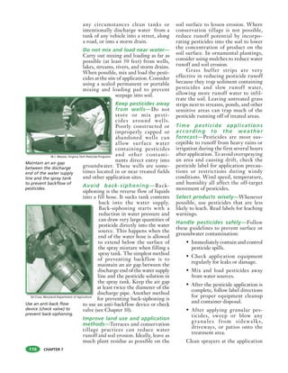 CHAPTER 7
any circumstances clean tanks or
intentionally discharge water from a
tank of any vehicle into a street, along
a road, or into a storm drain.
Do not mix and load near water—
Carry out mixing and loading as far as
possible (at least 50 feet) from wells,
lakes, streams, rivers, and storm drains.
When possible, mix and load the pesti-
cides at the site of application. Consider
using a sealed permanent or portable
mixing and loading pad to prevent
seepage into soil.
Keep pesticides away
from wells—Do not
store or mix pesti-
cides around wells.
Poorly constructed or
improperly capped or
abandoned wells can
allow surface water
containing pesticides
and other contami-
nants direct entry into
groundwater. These wells are some-
times located in or near treated fields
and other application sites.
Avoid back-siphoning—Back-
siphoning is the reverse flow of liquids
into a fill hose. It sucks tank contents
back into the water supply.
Back-siphoning starts with a
reduction in water pressure and
can draw very large quantities of
pesticide directly into the water
source. This happens when the
end of the water hose is allowed
to extend below the surface of
the spray mixture when filling a
spray tank. The simplest method
of preventing backflow is to
maintain an air gap between the
discharge end of the water supply
line and the pesticide solution in
the spray tank. Keep the air gap
at least twice the diameter of the
discharge pipe. Another method
for preventing back-siphoning is
to use an anti-backflow device or check
valve (see Chapter 10).
Improve land use and application
methods—Terraces and conservation
tillage practices can reduce water
runoff and soil erosion. Ideally, leave as
much plant residue as possible on the
soil surface to lessen erosion. Where
conservation tillage is not possible,
reduce runoff potential by incorpo-
rating pesticides into the soil to lower
the concentration of product on the
soil surface. In ornamental plantings,
consider using mulches to reduce water
runoff and soil erosion.
Grass buffer strips are very
effective in reducing pesticide runoff
because they trap sediment containing
pesticides and slow runoff water,
allowing more runoff water to infil-
trate the soil. Leaving untreated grass
strips next to streams, ponds, and other
sensitive areas can trap much of the
pesticide running off of treated areas.
Time pesticide applications
according to the weather
forecast—Pesticides are most sus-
ceptible to runoff from heavy rains or
irrigation during the first several hours
after application. To avoid overspraying
an area and causing drift, check the
pesticide label for application precau-
tions or restrictions during windy
conditions. Wind speed, temperature,
and humidity all affect the off-target
movement of pesticides.
Select products wisely—Whenever
possible, use pesticides that are less
likely to leach. Read labels for leaching
warnings.
Handle pesticides safely—Follow
these guidelines to prevent surface or
groundwater contamination:
• Immediately contain and control
pesticide spills.
• Check application equipment
regularly for leaks or damage.
• Mix and load pesticides away
from water sources.
• After the pesticide application is
complete, follow label directions
for proper equipment cleanup
and container disposal.
• After applying granular pes-
ticides, sweep or blow any
granules from sidewalks,
driveways, or patios onto the
treatment area.
Clean sprayers at the application
116
Maintain an air gap
between the discharge
end of the water supply
line and the spray tank
to prevent backflow of
pesticides.
Use an anti-back flow
device (check valve) to
prevent back-siphoning.
M.J. Weaver, Virginia Tech Pesticide Programs
Ed Crow, Maryland Department of Agriculture
 