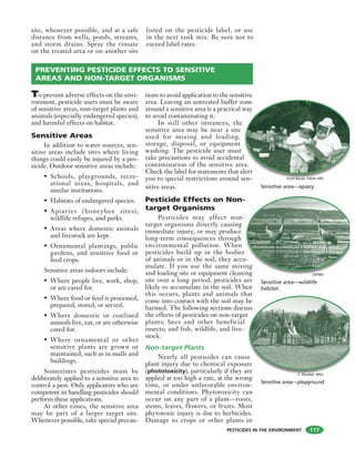 PESTICIDES IN THE ENVIRONMENT
site, whenever possible, and at a safe
distance from wells, ponds, streams,
and storm drains. Spray the rinsate
on the treated area or on another site
listed on the pesticide label, or use
in the next tank mix. Be sure not to
exceed label rates.
117
PREVENTING PESTICIDE EFFECTS TO SENSITIVE
AREAS AND NON-TARGET ORGANISMS
To prevent adverse effects on the envi-
ronment, pesticide users must be aware
of sensitive areas, non-target plants and
animals (especially endangered species),
and harmful effects on habitat.
Sensitive Areas
In addition to water sources, sen-
sitive areas include sites where living
things could easily be injured by a pes-
ticide. Outdoor sensitive areas include:
• Schools, playgrounds, recre-
ational areas, hospitals, and
similar institutions.
• Habitats of endangered species.
• Apiaries (honeybee sites),
wildlife refuges, and parks.
• Areas where domestic animals
and livestock are kept.
• Ornamental plantings, public
gardens, and sensitive food or
feed crops.
Sensitive areas indoors include:
• Where people live, work, shop,
or are cared for.
• Where food or feed is processed,
prepared, stored, or served.
• Where domestic or confined
animals live, eat, or are otherwise
cared for.
• Where ornamental or other
sensitive plants are grown or
maintained, such as in malls and
buildings.
Sometimes pesticides must be
deliberately applied to a sensitive area to
control a pest. Only applicators who are
competent in handling pesticides should
perform these applications.
At other times, the sensitive area
may be part of a larger target site.
Whenever possible, take special precau-
tions to avoid application to the sensitive
area. Leaving an untreated buffer zone
around a sensitive area is a practical way
to avoid contaminating it.
In still other instances, the
sensitive area may be near a site
used for mixing and loading,
storage, disposal, or equipment
washing. The pesticide user must
take precautions to avoid accidental
contamination of the sensitive area.
Check the label for statements that alert
you to special restrictions around sen-
sitive areas.
Pesticide Effects on Non-
target Organisms
Pesticides may affect non-
target organisms directly causing
immediate injury, or may produce
long-term consequences through
environmental pollution. When
pesticides build up in the bodies
of animals or in the soil, they accu-
mulate. If you use the same mixing
and loading site or equipment cleaning
site over a long period, pesticides are
likely to accumulate in the soil. When
this occurs, plants and animals that
come into contact with the soil may be
harmed. The following sections discuss
the effects of pesticides on non-target
plants; bees and other beneficial
insects; and fish, wildlife, and live-
stock.
Non-target Plants
Nearly all pesticides can cause
plant injury due to chemical exposure
(phototoxicity), particularly if they are
applied at too high a rate, at the wrong
time, or under unfavorable environ-
mental conditions. Phytotoxicity can
occur on any part of a plant—roots,
stems, leaves, flowers, or fruits. Most
phytotoxic injury is due to herbicides.
Damage to crops or other plants in
one
way
l
ea.
lert
en
Sensitive area—apiary.
-
u-
ing
ing
Sensitive area—wildlife
habitat.
at
be
uss
t
e
re
re
Sensitive area—playground.
Scott Bauer, USDA ARS
USFWS
C. Randall, MSU
 