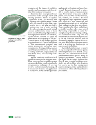 CHAPTER 7120
Endangered species need
to be protected from
pesticides.
properties of the liquid, air stability,
humidity, and temperature, and the vola-
tility of the pesticide formulation.
Pesticides that enter groundwater
and surface water through runoff and
leaching present a hazard to aquatic
organisms, plants, and wildlife, and
they may enter drinking water. Factors
affecting runoff include slope, veg-
etative cover, soil characteristics,
volume and rate of water moving
downslope, temperature, and rainfall
amount and intensity. Some of these
factors also affect leaching of pesticides as
do soil properties: texture and structure,
organic matter content, the depth to
groundwater, and the geology of the area.
Consider these factors before applying
pesticides in an area. Several techniques
or “best management practices” can
prevent groundwater and surface water
contamination from pesticides, such as
identifying vulnerable areas, not mixing
or loading near water, keeping pesticides
away from wells, and avoiding back-
siphoning.
Other important environmental
considerations arise in sensitive areas.
These are areas where pesticides present
a greater risk of injury, such as to schools,
playgrounds, endangered species
habitats, and ornamental plantings. If
it is necessary to make an application
in these areas, make sure the pesticide
applicator is well trained and knows how
to apply the pesticide properly to reduce
risk to people, plants, or animals in the
area. Non-target organisms include
plants, bees and other beneficial insects,
fish, wildlife, and livestock. To avoid
exposing non-target organisms to pesti-
cides, applicators must know when and
how exposures might occur and adjust
their application practices accordingly.
To prevent harmful effects on habitats,
pesticide handlers also must avoid
the buildup of pesticides at a site. For
example, using the same mixing, loading,
and cleanup site over a long time will
result in the accumulation of pesticides
in the soil. Pesticide handlers need to
alternate locations for these activities or
use some kind of containment system
such as a mixing and loading pad to
prevent pesticide buildup.
Pesticide handlers must be aware
of any endangered or threatened species
inhabiting the area to be treated. Always
check the label for statements on endan-
gered and threatened species. It may be
necessary to consult a county bulletin
that details the procedures for protecting
them. It is the pesticide handler’s respon-
sibility not only to follow label directions
but also to use the best management
practices that present the least risk to the
environment while achieving effective
pest control.
an
lea
o
a
fac
do
Jim Reid, USFWS
 