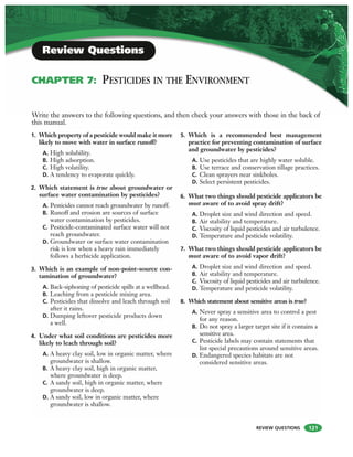 REVIEW QUESTIONS 121
1. Which property of a pesticide would make it more
likely to move with water in surface runoff?
A. High solubility.
B. High adsorption.
C. High volatility.
D. A tendency to evaporate quickly.
2. Which statement is true about groundwater or
surface water contamination by pesticides?
A. Pesticides cannot reach groundwater by runoff.
B. Runoff and erosion are sources of surface
water contamination by pesticides.
C. Pesticide-contaminated surface water will not
reach groundwater.
D. Groundwater or surface water contamination
risk is low when a heavy rain immediately
follows a herbicide application.
3. Which is an example of non-point-source con-
tamination of groundwater?
A. Back-siphoning of pesticide spills at a wellhead.
B. Leaching from a pesticide mixing area.
C. Pesticides that dissolve and leach through soil
after it rains.
D. Dumping leftover pesticide products down
a well.
4. Under what soil conditions are pesticides more
likely to leach through soil?
A. A heavy clay soil, low in organic matter, where
groundwater is shallow.
B. A heavy clay soil, high in organic matter,
where groundwater is deep.
C. A sandy soil, high in organic matter, where
groundwater is deep.
D. A sandy soil, low in organic matter, where
groundwater is shallow.
5. Which is a recommended best management
practice for preventing contamination of surface
and groundwater by pesticides?
A. Use pesticides that are highly water soluble.
B. Use terrace and conservation tillage practices.
C. Clean sprayers near sinkholes.
D. Select persistent pesticides.
6. What two things should pesticide applicators be
most aware of to avoid spray drift?
A. Droplet size and wind direction and speed.
B. Air stability and temperature.
C. Viscosity of liquid pesticides and air turbulence.
D. Temperature and pesticide volatility.
7. What two things should pesticide applicators be
most aware of to avoid vapor drift?
A. Droplet size and wind direction and speed.
B. Air stability and temperature.
C. Viscosity of liquid pesticides and air turbulence.
D. Temperature and pesticide volatility.
8. Which statement about sensitive areas is true?
A. Never spray a sensitive area to control a pest
for any reason.
B. Do not spray a larger target site if it contains a
sensitive area.
C. Pesticide labels may contain statements that
list special precautions around sensitive areas.
D. Endangered species habitats are not
considered sensitive areas.
Write the answers to the following questions, and then check your answers with those in the back of
this manual.
Review Questions
CHAPTER 7: PESTICIDES IN THE ENVIRONMENT
 