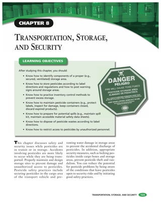 TRANSPORTATION, STORAGE, AND SECURITY
TRANSPORTATION, STORAGE,
AND SECURITY
This chapter discusses safety and
security issues while pesticides are
in transit or in storage. Accidents
involving pesticides are more likely
to occur while they are being trans-
ported. Properly maintain and design
storage sites to prevent damage and
unauthorized access to pesticides.
Pesticide safety practices include
securing pesticides in the cargo area
of the transport vehicle and pre-
venting water damage in storage areas
to prevent the accidental discharge of
pesticides. In addition, appropriate
security measures, such as locking pes-
ticides inside cargo boxes and storage
areas, prevent pesticide theft and van-
dalism. You can reduce the potential
for pesticide problems by being aware
of the conditions that leave pesticides
open to security risks and by initiating
good safety practices.
After studying this chapter, you should:
• Know how to identify components of a proper (e.g.,
secured, ventilated) storage area.
• Know how to store pesticides according to label
directions and regulations and how to post warning
signs around storage areas.
• Know how to practice inventory control methods to
prevent excess storage.
• Know how to maintain pesticide containers (e.g., protect
labels, inspect for damage, keep containers closed,
discard expired products).
• Know how to prepare for potential spills (e.g., maintain spill
kit, maintain accessible material safety data sheets).
• Know how to dispose of pesticide wastes according to label
directions.
• Know how to restrict access to pesticides by unauthorized personnel.
LEARNING OBJECTIVES
123
pill
CHAPTER 8
 