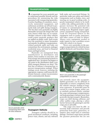 CHAPTER 8
It is important for every pesticide user
to understand possible hazards and the
procedures for minimizing the risks
associated with transporting pesticides.
Careless handling of containers, incor-
rectly maintained equipment, and
unforeseen accidents can all lead to pes-
ticide leaks and spills during transport.
The fact that some pesticides are highly
flammable increases the danger (fire and
toxic fumes) while they are in transit.
Another concern is that other vehicles
could scatter pesticide products that
are spilled on public roads. Such events
have the potential to injure bystanders
and animals. In addition, transportation-
related pesticide spills and leaks can
contaminate the environment, endanger
residential areas, and lead to financial
losses and legal actions.
Pesticides are transported from
manufacturers to distributors and
dealers, from retailers to end users, and
from storage sites and mixing locations to
application sites. Accidents can happen at
any point in the distribution chain, even
when transport distances are short. The
first line of defense is knowing how to
prevent transportation mishaps. When
mishaps occur, however, initiating the
appropriate response could mean the dif-
ference between a minor inconvenience
and a communitywide disaster.
Transport Vehicle
Transport vehicles should be in
good mechanical condition, including
power train, chassis, and any onboard
bulk tanks and associated fittings. In
particular, make sure safety and control
components such as brakes, tires, and
steering are in good working order. A
poorly maintained vehicle is, by itself,
a safety risk; adding pesticides to the
picture increases the potential risk
of injury or contamination should a
mishap occur. Regularly inspect appli-
cation equipment being transported.
Look for structural defects in the
equipment such as cracks, punctures,
and other causes of leaks or failure.
Always carry equipment needed to
make repairs in case a problem occurs
while the vehicle is in transit.
Never carry pesticides in the pas-
senger compartment of a vehicle because
spilled chemicals and hazardous fumes
can seriously injure the occupants.
Spilled pesticides can be difficult or
impossible to remove completely from
the vehicle’s interior, leading to long-
term exposures. If pesticides must be
carried in a station wagon, utility van,
or similarly enclosed vehicle, ventilate
the cargo and passenger compartments,
and keep passengers and pets away from
pesticides during transport. Remember,
cargo can shift during collisions and
other sudden stops, placing a safety
barrier between the passengers and the
cargo area is advisable.
The cargo area must be able to
securely hold containers and provide
protection from tears, punctures, or
impacts that could lead to container
damage. Enclosed cargo boxes provide
the greatest protection but are not
TRANSPORTATION
Secure pesticides while
transporting them even
for short distances.
Never carry pesticides in the passenger
compartment of a vehicle.
124
Edward Crow, Maryland Department of Agriculture
 