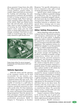 TRANSPORTATION, STORAGE, AND SECURITY
always practical. Cargo boxes also offer
the added benefit of security from
curious children, careless adults, or
vandals. Open truck beds are convenient
for loading and unloading, but take
precautions to minimize the possibility
of theft or losing containers on sharp
turns or bumpy roads. Never stack pes-
ticide containers higher than the sides
of the vehicle. Make sure flatbed trucks
have side and tail racks, and tie-down
rings, cleats or racks to simplify the job
of securing the load. Before loading,
inspect every cargo area for nails,
stones, or sharp edges/objects that could
damage containers. Steel beds are pref-
erable to wood because they are more
easily cleaned if a spill should occur.
Vehicle Operator
Both the owner and the operator
of the transport vehicle can be held
accountable for any injuries, con-
tamination, or damage resulting from
a chemical release that may occur. The
vehicle operator may be the only person
capable of reacting to a spill and, in
some instances, may need to assist first
response emergency personnel as they
arrive on the scene. At a bare minimum,
the vehicle operator must understand
the nature and hazards of the pesticides
being transported. Train the operator in
basic emergency response procedures,
including spill control and emergency
notification procedures. Refer to
Chapter 9, “Emergency or Incident
Response,” for specific information on
how to respond to a fire, spill, or leak
involving agricultural chemicals.
Special motor vehicle training and
licensing, in addition to pesticide training
or certification, may be required for
operators of pesticide transport vehicles.
If a load meets the U.S. Department of
Transportation (DOT) definition of a
hazardous material or substance, then
special driver training and, in some
instances, commercial driver licensing is
required.
Other Safety Precautions
Before departing, make sure that the
technical data for all pesticide products
and emergency information for spill
response are in the vehicle. A shipping
paper, also called a vehicle manifest, may
be required for certain products regu-
lated as hazardous materials under DOT
regulations. The regulatory section of a
MSDS lists whether or not the pesticide
product is a DOT-regulated product.
Product labels and material safety
data sheets contain information about
the proper storage and handling of
products, including acceptable storage
temperatures, human and environ-
mental hazards, personal protective
equipment, and emergency telephone
numbers. Provide this information in
the vehicle to help the driver or emer-
gency personnel properly respond to a
pesticide release. It is also a good idea to
have a phone number in the vehicle for
24-hour emergency assistance.
A mobile phone is strongly recom-
mended for anyone routinely involved
in the transport of pesticides or working
alone in remote locations. Always carry
a spill kit including a shovel and broom
and personal protective equipment
appropriate for the pesticides in transit
and know how to use these items. Be
familiar with the travel route so you
can anticipate and avoid problems such
as construction delays. If a pesticide
release occurs, a major traffic jam only
further complicates cleanup.
Inspect containers before loading
to be certain they are in good con-
dition. Look for legible and attached
labels, tight closures, and pesticide-free
outside surfaces. Handle containers
Jack Kelly Clark, Univ. of California Statewide IPM Program
Cargo boxes allow for secure transport
of pesticides and help prevent theft and
vandalism.
125
 