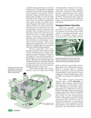 CHAPTER 8
carefully during loading to avoid rips
and punctures. Use packing or shipping
containers to provide extra protection
and secondary containment. Where
practical, using a synthetic liner or tar-
paulin large enough to cover the floor
and sides of the cargo area (especially
truck beds) can provide containment
and easier cleanup of spilled mate-
rials. Organize the load to maximize
stability while at the same time main-
taining access to containers for ease
of unloading. The less containers are
handled, the less likely they are to be
damaged. Secure the load with tarps,
ropes, brace bars, or other appropriate
devices to prevent containers from
shifting. Also, stabilize anything else
that could move and damage a con-
tainer during transport. Also secure
application equipment such as hand
sprayers, backpack sprayers, spreaders,
and spray tanks during transport.
Protect pesticides from tem-
perature extremes and moisture during
transit. Extremely low or high tem-
peratures (below 40 degrees F or above
110 degrees F) can alter the stability or
effectiveness of some pesticide formu-
lations. Moisture can destroy paper and
cardboard pesticide containers. Placing
a waterproof cover over the load can
provide protection from the elements,
including the hot summer sun.
Never allow people, pets, or live-
stock to ride in a cargo area loaded
with pesticides. Separate food, live-
stock feed, seed, veterinary supplies,
and plant materials from pesticides
because contamination may render
them unusable or result in a poisoning
incident. Keep herbicides separate
from other pesticides and fertilizers
because of the potential for cross-con-
tamination.
Transportation Security
Whenever possible, transport
pesticides in a locked compartment
or container. If you must use an open
vehicle to transport pesticides, never
leave it unattended. Always secure
your spray tank or mini-bulk container
when it contains a pesticide mixture.
Remember, you will be held respon-
sible if a curious child or careless
adult is poisoned or if environmental
contamination occurs because of your
negligence. Take all appropriate steps
to reduce the chance of vandalism or
theft.
The DOT requires diamond-
shaped signs called placards on
vehicles that transport certain types
and quantities of hazardous mate-
rials. Though few pesticides require
placarding, it is important to ask dis-
tributors whether what you are buying
requires placarding. Most distributors
furnish these to you if you need to
place them on your transportation
vehicles. Hazardous materials include
some pesticides; fertilizers such as
anhydrous ammonia or ammonium
nitrate; fuels such as gasoline, diesel,
and propane; and explosives such as
dynamite and detonators. Placards
LITTER
LITTER
Always secure the load
and carry in the truck a
spill kit that includes a
broom and shovel.
Pesticides stored incorrectly with feed,
seed, and fertilizers increase the risk of
contaminating non-pesticide products.
126
NC Dept. of Agriculture & Consumer Services
Adapted from University of Illinois
Privte Applicator manual
 