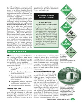 TRANSPORTATION, STORAGE, AND SECURITY
provide emergency responders with
the information necessary to quickly
assess an accident situation from a
distance, reducing the possibility of
someone approaching the accident site
without wearing the proper protective
clothing or equipment.
Persons, including farmers, who
ship or transport materials in quan-
tities that require placards are now
required to develop and implement a
transportation security plan. Vehicles
must be placarded when transporting
pesticides bearing a DOT poison
label being transported in containers
larger than 119 gallons or in quantities
greater than 1,000 pounds. Therefore,
all operations that transport pesticides
that meet these conditions must have
a security plan. The security plan
must include protection against unau-
thorized access, a security check of
employees that pick up and transport
placarded hazardous materials, and a
security plan for the intended travel
route. For further details on the
transportation security plan, contact
the Hazardous Materials Information
Center (see box below).
PESTICIDE STORAGE
Although many pesticide handlers
use existing buildings or areas within
existing buildings for pesticide storage,
it is always best to build a separate
storage facility just for pesticides.
A well-designed and maintained
pesticide storage site:
• Protects people and animals from
exposure.
• Reduces the chance of environ-
mental contamination.
• Prevents damage to pesticides
from temperature extremes and
excess moisture.
• Safeguards the pesticides from theft,
vandalism, and unauthorized use.
• Reduces the likelihood of liability.
Secure the Site
Keeping out unauthorized people,
pets, and stray animals is an important
function of the pesticide storage site.
Whether the designated area is as
small as a cabinet or closet or as large
as an entire room or building, keep
it securely locked. Post highly visible
warning signs on doors and windows
to alert people that pesticides are stored
inside. In addition, post “No Smoking”
warnings—many pesticides are highly
flammable. Security of pesticides is
covered in much more detail at the end
of this chapter.
Prevent Water Damage
Locate the pesticide storage
facility where water damage is
unlikely to occur. Carefully consider
soil and land surface characteristics
when selecting a storage site to
prevent potential contamination of
surface water or groundwater. Avoid
locating the storage facility near a
stream likely to flood or where runoff
water can be a potential problem, such
as at the base of a slope. In extreme cases
of flooding, all the pesticides from the
storage site can move into surrounding
areas. In certain situations, consider
diking or constructing some other con-
DANGEROUS
4
FLAMMABLE
3
GASOLINE
3
POISON
6
INHALATION
HAZARD
2
Examples
of placards
placed on
vehicles that
transport certain types of
hazardous materials.
OXIDIZER
5.1
1-800-HMR-4922
http://hazmat.dot.gov/infocent.htm
Applicators may need to become
familiar with many other DOT
state and federal requirements.
The DOT guidebook, Guide to
Developing an Effective Security
Plan for the Highway Transportation
of Hazardous Materials, is a useful
reference for transporters of
pesticides (http://www.fmcsa.dot.
gov/safety-security/hazmat/security-
plan-guide.htm).
Hazardous Materials
Information Center
nd
o
of
id
Maintain a well designed,
secure pesticide storage
facility with highly visible
warning signs. Keep it well
ventilated and located
where water damage is
not likely to occur.
127
Purdue Pesticide Programs
 