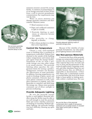 CHAPTER 8
tainment structure around the storage
facility. A common recommendation is
to set storage areas back at least 50 feet
from a well to prevent groundwater
contamination, but requirements may
vary by state.
Water or excess moisture can
damage pesticide containers and their
contents. Moisture causes:
• Metal containers to rust.
• Paper and cardboard containers
to split or crumble.
• Pesticide labeling to peel,
smear, or otherwise become
unreadable.
• Dry pesticides to clump,
degrade, or dissolve.
• Slow-release products to release
their active ingredients.
Control the Temperature
Choose a cool, well-ventilated
room or building that is insulated or
temperature-controlled. Exhaust fans
directed to the outside of the building
reduce temperatures and remove dust
and vapors from the storage facility.
Ventilation of the air from a pes-
ticide storage area into other rooms
is an unsafe practice. The pesticide
labeling often specifies the tem-
perature limits for storing a product.
Temperature extremes can decrease
the effectiveness of some pesticides.
In addition, freezing temperatures can
result in breakage of glass, metal, and
plastic containers. Excessive heat can
cause plastic containers to melt, some
glass containers to explode, and a few
pesticides to volatilize and drift from
the storage site. Always store pesticide
containers out of direct sunlight to
prevent overheating.
Provide Adequate Lighting
Be sure the pesticide storage
facility is well lighted. Pesticide han-
dlers using the facility must be able to
see well enough to read the pesticide
label and notice whether containers
are leaking or corroding. Without ade-
quate lighting, the pesticide handler
can have difficulty cleaning up spills
and leaks.
Because of the volatility of some
pesticide formulations, use only spark-
proof lighting fixtures and switches.
Use Non-porous Materials
Construct the floor of the pesticide
storage area using sealed cement, glazed
ceramic tile, no-wax sheet flooring, or
other material that is free of cracks and
easy to clean and decontaminate in the
event of a spill or leak. Carpeting, wood,
soil, and other absorbent floors are not
suitable because they are difficult or
impossible to decontaminate. A floor
that slopes into a containment system
or recessed below the level of the doors
helps to keep spilled or leaking pesti-
cides within a confined area. For ease
Do not store pesticides
in locations that can
become damp or wet.
Provide adequate lighting inside of
pesticide storage areas.
Be sure the floor of the pesticide
containment site is made of non-porous
materials such as sealed cement. A recessed
floor helps control spills or leaking
pesticides.
Paul Love, Michigan State University
USDA
128
 