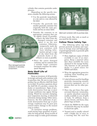 CHAPTER 8
Place damaged pesticide
containers in secondary
containment.
cylinder that contains pesticides under
pressure.
Depending on the specific situ-
ation, consider the following actions:
• Use the pesticide immediately
at a site and at a rate allowed by
the label.
• Transfer the pesticide into
another pesticide container that
originally held the same pes-
ticide and has an intact label.
• Transfer the contents to an
appropriate container that can
be tightly closed. If possible,
remove the label from the
damaged container and
place it on the new
container. Otherwise,
temporarily mark the
new container with
basic labeling infor-
mation and get a copy
of the label from the
pesticide dealer or dis-
tributor as soon as possible.
• Place the entire damaged
container and its contents into
a suitable larger container
(overpack container for subse-
quent disposal).
Note Shelf Life of
Pesticides
Keep an inventory of all pesticides
in storage and mark each container with
its purchase date. Be sure to note if the
product has an effective shelf life listed
on its label. If you have questions about
the shelf life of a product, contact the
dealer or manufacturer. Signs of pes-
ticide deterioration from age or poor
storage conditions may appear during
mixing. Watch for excessive clumping,
poor suspension, layering, or abnormal
coloration during mixing. Other times,
however, the first indication of pes-
ticide deterioration from age or poor
storage conditions may be poor pest
control and/or damage to the treated
crop or surface.
To minimize storage problems,
avoid storing large quantities of pesti-
cides for long periods. Keep records of
previous usage to make good estimates
of future needs. Buy only as much as
you need for the season.
Follow These Safety Tips
The following safety tips help
prevent pesticide accidents and expo-
sures in storage areas and help people
respond appropriately to pesticide spills
and emergencies:
• Have duplicate copies of labels
available in case of an emer-
gency. Keep a material safety
data sheet available for every
chemical in the storage facility.
The Internet or the pesticide
dealer is a good source for
MSDS and labels.
• Wear the appropriate protective
clothing when handling pes-
ticide containers.
• Label all items used for handling
pesticides (measuring utensils,
protective equipment, etc.) to
prevent their use for other pur-
poses.
• Have clay, pet litter, fine sand,
activated charcoal, vermiculite,
or similar absorbent materials
readily available in case of spills
or leaks. In addition, keep a
shovel, broom, and heavy duty
plastic bags on hand.
• Check the MSDS for the types
of materials that may be needed
to deactivate spills.
• Treated seed is usually colored
with a bright dye to serve as
a warning that the seed has
Mark each container with its purchase date.
appropr
be tigh
rem
da
p
o
pe
tribu
• Place
containPurdue Pesticide Programs
Purdue Pesticide Programs
130
 