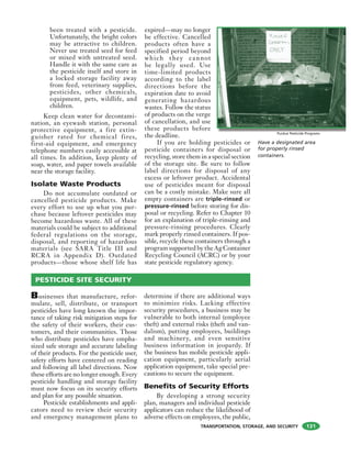 TRANSPORTATION, STORAGE, AND SECURITY
been treated with a pesticide.
Unfortunately, the bright colors
may be attractive to children.
Never use treated seed for feed
or mixed with untreated seed.
Handle it with the same care as
the pesticide itself and store in
a locked storage facility away
from feed, veterinary supplies,
pesticides, other chemicals,
equipment, pets, wildlife, and
children.
Keep clean water for decontami-
nation, an eyewash station, personal
protective equipment, a fire extin-
guisher rated for chemical fires,
first-aid equipment, and emergency
telephone numbers easily accessible at
all times. In addition, keep plenty of
soap, water, and paper towels available
near the storage facility.
Isolate Waste Products
Do not accumulate outdated or
cancelled pesticide products. Make
every effort to use up what you pur-
chase because leftover pesticides may
become hazardous waste. All of these
materials could be subject to additional
federal regulations on the storage,
disposal, and reporting of hazardous
materials (see SARA Title III and
RCRA in Appendix D). Outdated
products—those whose shelf life has
expired—may no longer
be effective. Cancelled
products often have a
specified period beyond
which they cannot
be legally used. Use
time-limited products
according to the label
directions before the
expiration date to avoid
generating hazardous
wastes. Follow the status
of products on the verge
of cancellation, and use
these products before
the deadline.
If you are holding pesticides or
pesticide containers for disposal or
recycling, store them in a special section
of the storage site. Be sure to follow
label directions for disposal of any
excess or leftover product. Accidental
use of pesticides meant for disposal
can be a costly mistake. Make sure all
empty containers are triple-rinsed or
pressure-rinsed before storing for dis-
posal or recycling. Refer to Chapter 10
for an explanation of triple-rinsing and
pressure-rinsing procedures. Clearly
mark properly rinsed containers. If pos-
sible, recycle these containers through a
program supported by the Ag Container
Recycling Council (ACRC) or by your
state pesticide regulatory agency.
Businesses that manufacture, refor-
mulate, sell, distribute, or transport
pesticides have long known the impor-
tance of taking risk mitigation steps for
the safety of their workers, their cus-
tomers, and their communities. Those
who distribute pesticides have empha-
sized safe storage and accurate labeling
of their products. For the pesticide user,
safety efforts have centered on reading
and following all label directions. Now
these efforts are no longer enough. Every
pesticide handling and storage facility
must now focus on its security efforts
and plan for any possible situation.
Pesticide establishments and appli-
cators need to review their security
and emergency management plans to
determine if there are additional ways
to minimize risks. Lacking effective
security procedures, a business may be
vulnerable to both internal (employee
theft) and external risks (theft and van-
dalism), putting employees, buildings
and machinery, and even sensitive
business information in jeopardy. If
the business has mobile pesticide appli-
cation equipment, particularly aerial
application equipment, take special pre-
cautions to secure the equipment.
Benefits of Security Efforts
By developing a strong security
plan, managers and individual pesticide
applicators can reduce the likelihood of
adverse effects on employees, the public,
Have a designated area
for properly rinsed
containers.
PESTICIDE SITE SECURITY
Purdue Pesticide Programs
131
 
